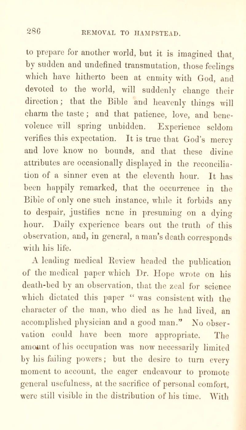 REMOVAL TO HAMPSTEAD. to prepare for another world, but it is imagined that by sudden and undefined transmutation, those feelings which have hitherto been at enmity with God, and devoted to the world, will suddenly change their direction; that the Bible and heavenly things will charm the taste ; and that patience, love, and bene- volence will spring unbidden. Experience seldom verifies this expectation. It is true that God’s mercy and love know no bounds, and that these divine attributes are occasionally displayed in the reconcilia- tion of a sinner eveu at the eleventh hour. It has been happily remarked, that the occurrence in the Bible of only one such instance, while it forbids any to despair, justifies none in presuming on a dying hour. Daily experience bears out the truth of this observation, and, in general, a man’s death corresponds with his life. A leading medical Review headed the publication of the medical paper which Dr. Hope wrote on his death-bed by an observation, that the zeal for science which dictated this paper “ was consistent with the character of the man, who died as lie had lived, an accomplished physician and a good man.” No obser- vation could have been more appropriate. The amount of his occupation was now necessarily limited by his failing powers; but the desire to turn every moment to account, the eager endeavour to promote general usefulness, at the sacrifice of personal comfort, were still visible in the distribution of his time. With
