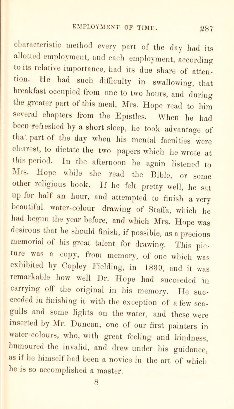 characteristic method every part of the day had its allotted employment, and each employment, according to its relative importance, had its due share of atten- tion. He had such difficulty in swallowing, that breakfast occupied from one to two hours, and during the greater part of this meal, Mrs. Hope read to him several chapters from the Epistles. When he had been refreshed by a short sleep, lie took advantage of tha part ol the day when his mental faculties were clearest, to dictate the two papers which he wrote at this period. In the afternoon he again listened to Mis. Hope while she read the Bible, or some other religious book. If he felt pretty well, he sat up for half an hour, and attempted to finish a very beautiful water-colour drawing of Staffa, which he had begun the year before, and which Mrs. Hope was desirous that he should finish, if possible, as a precious memorial of his great talent for drawing. This pic- ture was a copy, from memory, of one which was exhibited by Copley Fielding, in 1839, and it was remarkable how well Hr. Hope had succeeded in carrying off the original in his memory. He suc- ceeded in finishing it with the exception of a few sea- gulls and some lights on the water, and these were inserted by Mr. Duncan, one of our first painters in water-colours, who, with great feeling and kindness, humoured the invalid, and drew under his guidance, as if he himself had been a novice in the art of which he is so accomplished a master. 8