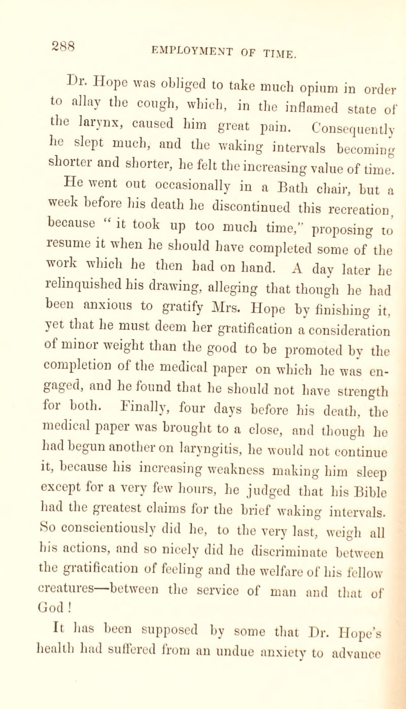 I)r. Hope was obliged to take much opium in order t0 allay tl)e C0ll8'h> which, in the inflamed state of the larynx, caused him great pain. Consequently he slept much, and the waking intervals becoming shorter and shorter, he felt the increasing value of time. He went out occasionally in a Bath chair, but a week before his death he discontinued this recreation, because “ it took up too much time,” proposing to resume it when he should have completed some of the work which he then had on hand. A day later he relinquished his drawing, alleging that though he had been anxious to gratify Mrs. Hope by finishing it, yet that he must deem her gratification a consideration of minor weight than the good to be promoted by the completion of the medical paper on which he was en- gaged, and he found that he should not have strength for both. Finally, four days before his death, the medical paper was brought to a close, and though he had begun another on laryngitis, he would not continue it, because his increasing weakness making him sleep except for a very few hours, he judged that his Bible had the gieatest claims lor the brief waking' intervals. So conscientiously did he, to the very last, weigh all bis actions, and so nicelyr did lie discriminate between the gratification of feeling and the welfare of his fellow creatures between the service of man and that of God ! It has hecn supposed by some that Dr. Hope’s health had suffered from an undue anxiety to advance