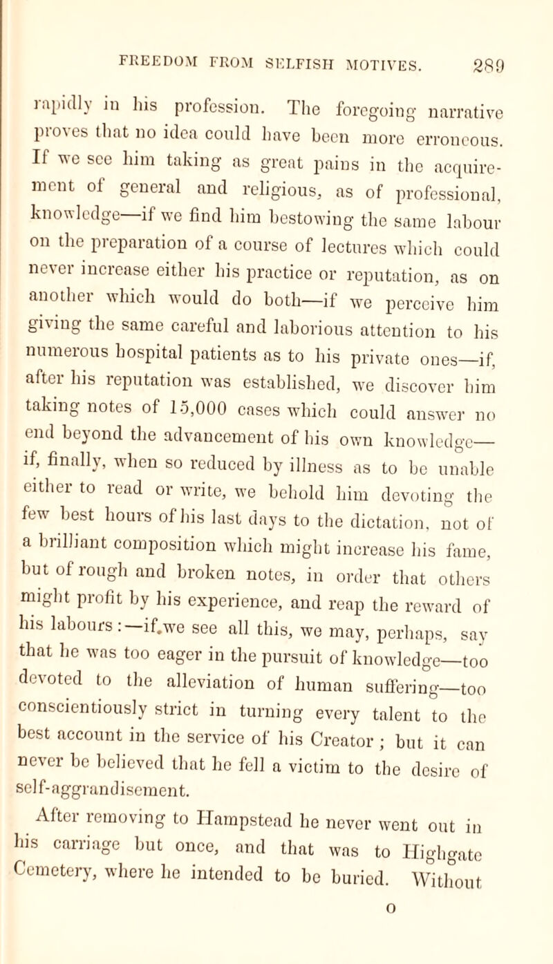 rapidly in his profession. The foregoing narrative pio\es that no idea could have been more erroneous. If we see him taking as great pains in the acquire- ment of general and religious, as of professional, knowledge if we find him bestowing the same labour on the preparation of a course of lectures which could never increase either his practice or reputation, as on another which would do both—if we perceive him gning the same careful and laborious attention to his numerous hospital patients as to his private ones—if, aftci his reputation was established, we discover him taking notes of 15,000 cases which could answer no end beyond the advancement of his own knowledge if, finally, when so reduced by illness as to bo unable eithei to read or write, we behold him devoting the few best houis of his last days to the dictation, not of a brilliant composition which might increase his fame, but of rough and broken notes, in order that others might profit by his experience, and reap the reward of his labours:—if.we see all this, we may, perhaps, say that he was too eager in the pursuit of knowledge—too devoted to the alleviation of human suffering—too conscientiously strict in turning every talent to the best account in the service of his Creator ; but it can never be believed that he fell a victim to the desire of sel f- aggrandisement. After removing to Hampstead he never went out in his carriage but once, and that was to Highgate Cemetery, where he intended to be buried. Without o