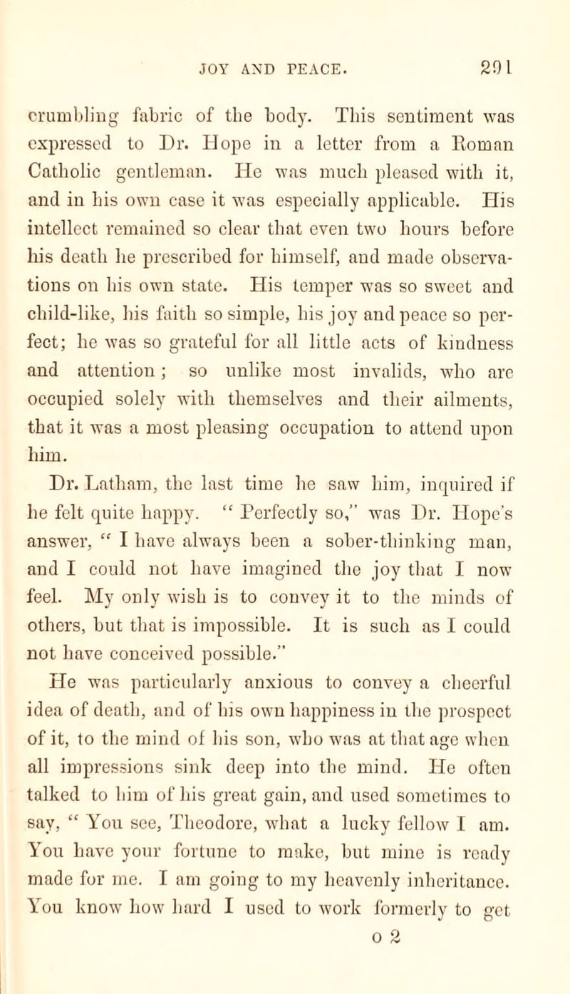 crumbling fabric of the body. This sentiment was expressed to Dr. Hope in a letter from a Roman Catholic gentleman. He was much pleased with it, and in his own case it was especially applicable. His intellect remained so clear that even two hours before his death he prescribed for himself, and made observa- tions on his own state. His temper was so sweet and child-like, his faith so simple, his joy and peace so per- fect; he was so grateful for all little acts of kindness and attention; so unlike most invalids, who are occupied solely with themselves and their ailments, that it was a most pleasing occupation to attend upon him. Dr. Latham, the last time he saw him, inquired if he felt quite happy. “ Perfectly so,” was Dr. Hope’s answer, “ I have always been a sober-thinking man, and I could not have imagined the joy that I now feel. My only wish is to convey it to the minds of others, but that is impossible. It is such as I could not have conceived possible.” He was particularly anxious to convey a cheerful idea of death, and of his own happiness in the prospect of it, to the mind of his son, who was at that age when all impressions sink deep into the mind. He often talked to him of his great gain, and used sometimes to say, “ You see, Theodore, what a lucky fellow I am. You have your fortune to make, but mine is ready made for me. I am going to my heavenly inheritance. You know how hard I used to work formerly to get