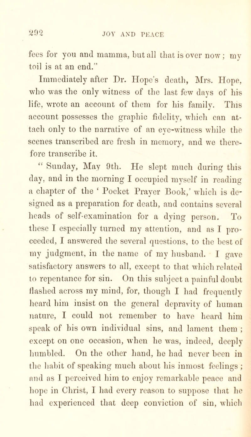 fees for you and mamma, but all that is over now; my toil is at an end.” Immediately after Dr. Hope’s death, Mrs. Hope, who was the only witness of the last few days of his life, wrote an account of them for his family. This account possesses the graphic fidelity, which can at- tach only to the narrative of an eye-witness while the scenes transcribed are fresh in memory, and we there- fore transcribe it. Sunday, May 9th. He slept much during this day. and in the morning I occupied myself in reading a chapter of the ‘ Pocket Prayer Book,’ which is de- signed as a preparation for death, and contains several heads of self-examination for a dying person. To these I especially turned my attention, and as I pro- ceeded, I answered the several questions, to the best of my judgment, in the name of my husband. I gave satisfactory answers to all, except to that which related to repentance for sin. On this subject a painful doubt Hashed across my mind, for, though I had frequently heard him insist on the general depravity of human nature, I could not remember to have heard him speak of his own individual sins, and lament them ; except on one occasion, when he was, indeed, deeply humbled. On the other baud, he had never been in the habit of speaking much about his inmost feelings ; and as I perceived him to enjoy remarkable peace and hope in Christ, I had every reason to suppose that he had experienced that deep conviction of sin, which