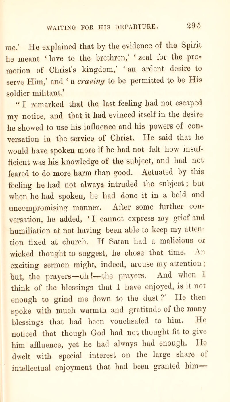 me.' He explained tliat by the evidence of the Spirit he meant ‘ love to the brethren,’ ‘ zeal for the pro- motion of Christ’s kingdom,’ ‘ an ardent desire to serve Him,’ and ‘ a craving to be permitted to be His soldier militant.’ “ I remarked that the last feeling had not escaped my notice, and that it had evinced itself in the desire he showed to use his influence and his powers of con- versation in the service of Christ. He said that he would have spoken more if he had not felt how insuf- ficient was his knowledge of the subject, and had not feared to do more harm than good. Actuated by this feeling he had not always intruded the subject; hut when he had spoken, he had done it in a hold and uncompromising manner. After some further con- versation, he added, ‘ I cannot express my grief and humiliation at not having been able to keep my atten- tion fixed at church. If Satan had a malicious or wicked thought to suggest, he chose that time. An exciting sermon might, indeed, arouse my attention; but, the prayers—oh !—the prayers. And when 1 think of the blessings that I have enjoyed, is it not enough to grind me down to the dust ?’ He then spoke with much warmth and gratitude of the many blessings that had been vouchsafed to him. He noticed that though God had not thought fit to give him affluence, yet he had always had enough. He dwelt with special interest on the large share ol intellectual enjoyment that had been granted him