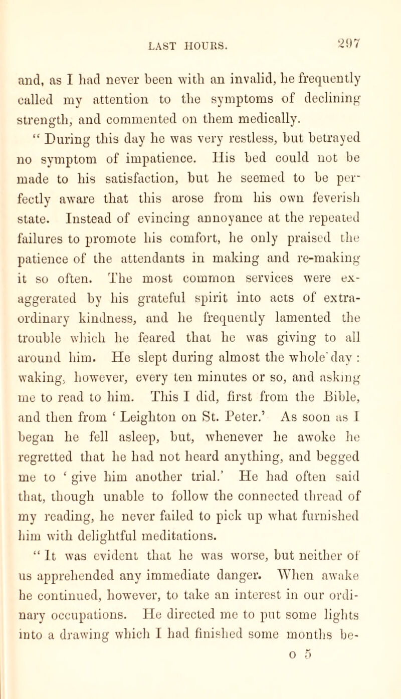 and, as I had never been with an invalid, he frequently ealled my attention to the symptoms of declining strength, and commented on them medically. “ During this day he was very restless, but betrayed no symptom of impatience. His bed could not be made to his satisfaction, but he seemed to be per- fectly aware that this arose from his own feverish state. Instead of evincing annoyance at the repeated failures to promote his comfort, he only praised the patience of the attendants in making and re-making it so often. The most common services were ex- aggerated by his grateful spirit into acts of extra- ordinary kindness, and he frequently lamented the trouble which he feared that he was giving to all around him. He slept during almost the whole day : waking, however, every ten minutes or so, and asking me to read to him. This I did, first from the Bible, and then from ‘ Leighton on St. Peter.’ As soon as I began he fell asleep, but, whenever he aw’okc he regretted that he had not heard anything, and begged me to 4 give him another trial.’ He had often said that, though unable to follow the connected thread of my reading, he never failed to pick up what furnished him with delightful meditations. “ It was evident that he was worse, but neither of us apprehended any immediate danger. When awake he continued, however, to take an interest in our ordi- nary occupations. He directed me to put some lights into a drawing which I had finished some months be-