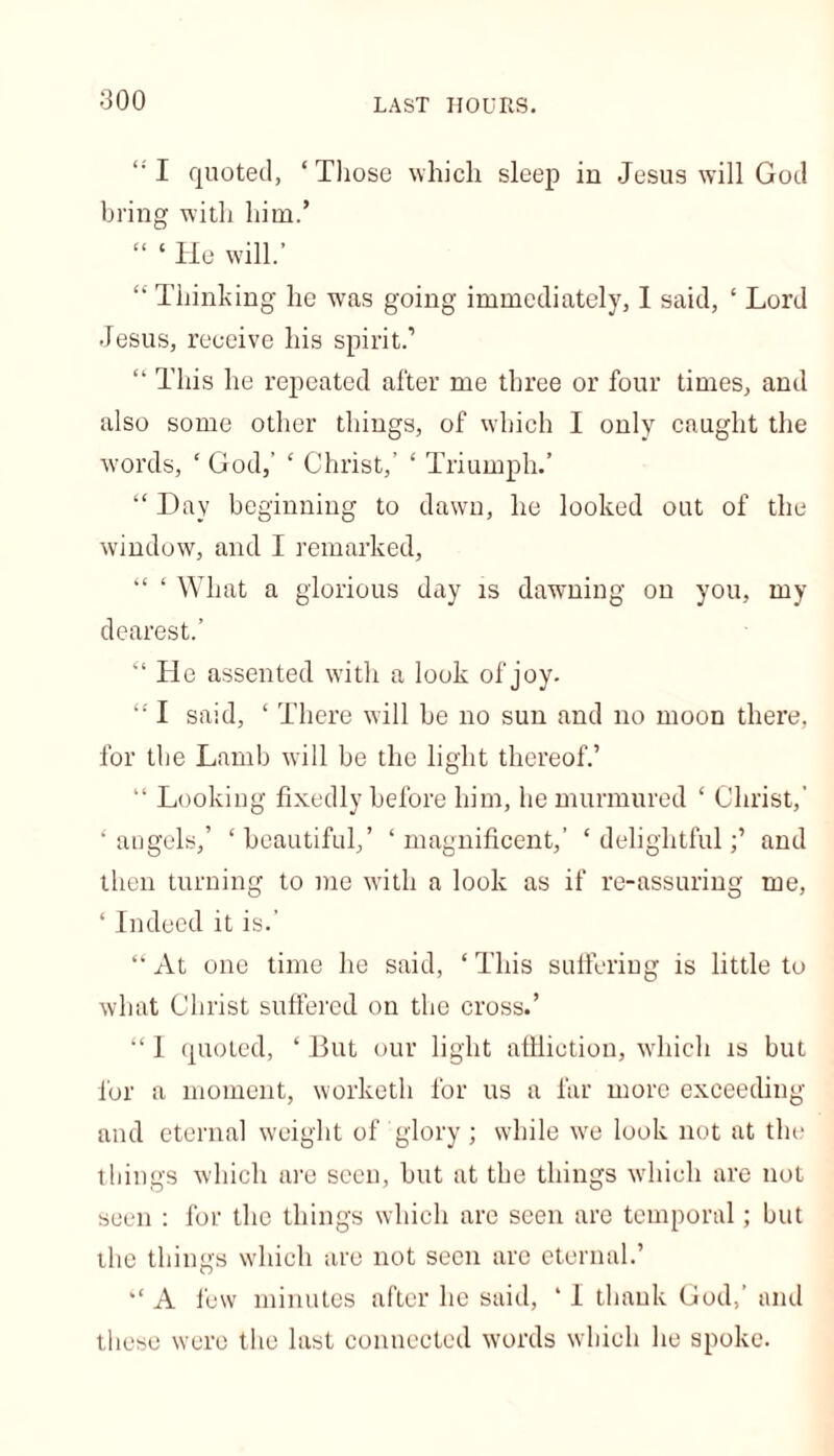“ I quoted, ‘ Those which sleep in Jesus will God bring with him.’ “ ‘ He will.’ “ Thinking he was going immediately, 1 said, ‘ Lord Jesus, receive his spirit.’ “ This he repeated after me three or four times, and also some other things, of which I only caught the words, ‘ God,' ‘ Christ,’ ‘ Triumph.’ “ Day beginning to dawn, he looked out of the window, and I remarked, “ ‘ What a glorious day is dawning on you, my dearest.’ “ He assented with a look of'joy. “ I said, ‘ There will be no sun and no moon there, for the Lamb will be the light thereof.’ “ Looking fixedly before him, he murmured ‘ Christ,’ ‘angels,’ ‘beautiful,’ ‘magnificent,’ ‘delightful;’ and then turning to me with a look as if re-assuring me, ‘ Indeed it is.' “ At one time he said, ‘ This suffering is little to what Christ suffered on the cross.’ “ 1 quoted, ‘ But our light afHiction, which is but for a moment, worketh for us a far more exceeding and eternal weight of glory; while we look not at the things which are seen, but at the things which are not seen : for the things which are seen are temporal; but the things which are not seen are eternal.’ *‘ A few minutes after he said, ‘ I thank God,’ and these were the last connected words which he spoke.