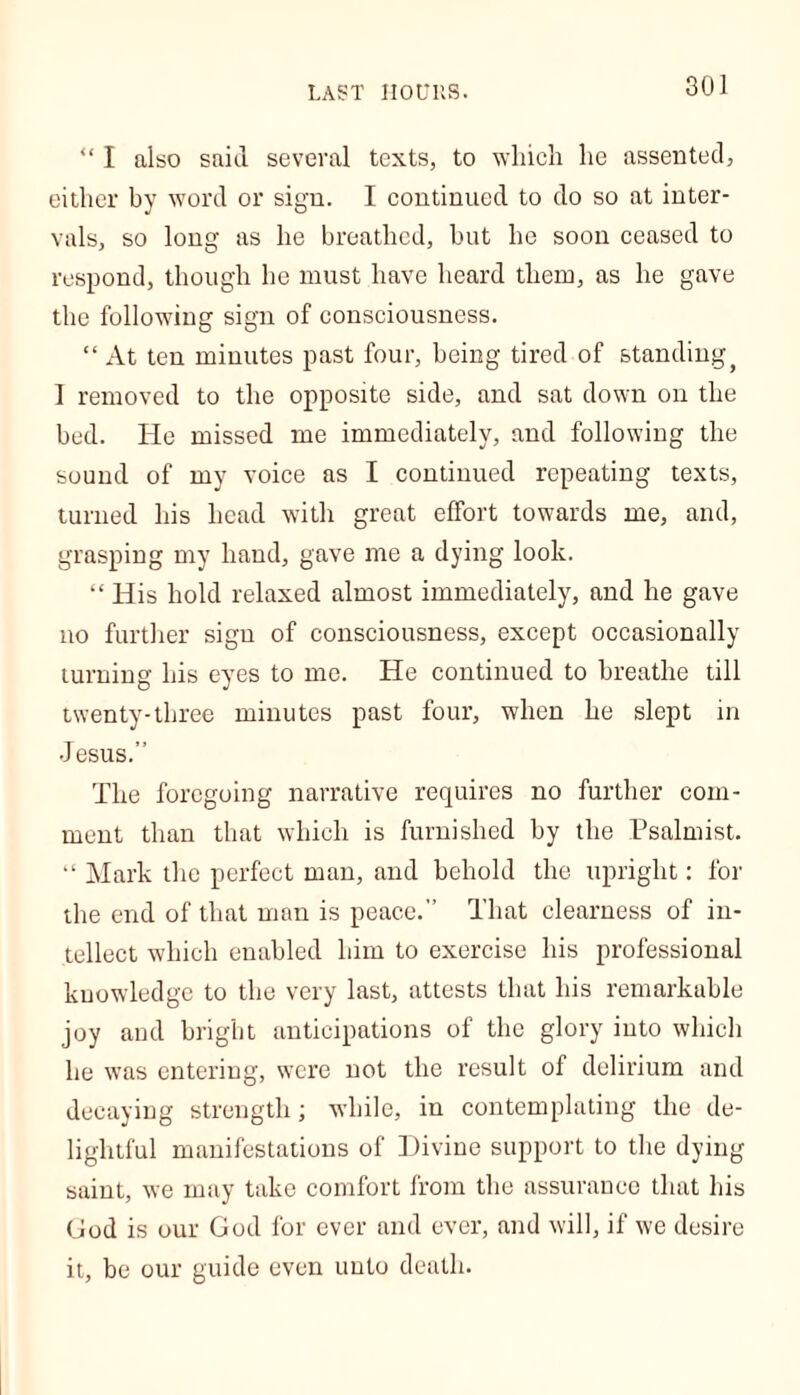 “ I also said several texts, to which he assented, either by word or sign. I continued to do so at inter- vals, so long as he breathed, but he soon ceased to respond, though he must have heard them, as he gave the following sign of consciousness. “ At ten minutes past four, being tired of standing^ 1 removed to the opposite side, and sat down on the bed. He missed me immediately, and following the sound of my voice as I continued repeating texts, turned his head with great effort towards me, and, grasping my hand, gave me a dying look. “ His hold relaxed almost immediately, and he gave no further sign of consciousness, except occasionally turning his eyes to me. He continued to breathe till twenty-three minutes past four, when he slept in Jesus.” The foregoing narrative requires no further com- ment than that which is furnished by the Psalmist. “ Mark the perfect man, and behold the upright: for the end of that man is peace.” That clearness of in- tellect which enabled him to exercise his professional knowledge to the very last, attests that his remarkable joy and bright anticipations of the glory into which he was entering, were not the result of delirium and decaying strength; while, in contemplating the de- lightful manifestations of Divine support to the dying saint, we may take comfort from the assurance that his God is our God for ever and ever, and will, if we desire it, be our guide even unto death.
