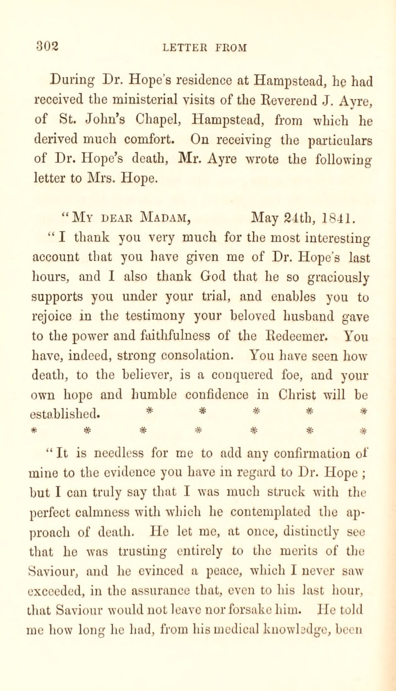 During Dr. Hope’s residence at Hampstead, he had received the ministerial visits of the Reverend J. Ayre, of St. John’s Chapel, Hampstead, from which he derived much comfort. On receiving the particulars of Dr. Hope’s death, Mr. Ayre wrote the following- letter to Mrs. Hope. “My dear Madam, May 24th, 1841. “ I thank you very much for the most interesting- account that you have given me of Dr. Hope’s last hours, and I also thank God that he so graciously supports you under your trial, and enables you to rejoice in the testimony your beloved husband gave to the power and faithfulness of the Redeemer. You have, indeed, strong consolation. You have seen how- death, to the believer, is a conquered foe, and your own hope and humble confidence in Christ will be established. # * # # # «V- -y- -V- -V- -if- 'A' 'A' 'A' ~n' -A' -/p “ It is needless for me to add any confirmation of mine to the evidence you have in regard to Dr. Hope ; but I can truly say that I was much struck with the perfect calmness with which he contemplated the ap- proach of death. He let me, at once, distinctly see that he was trusting entirely to the merits of the Saviour, and he evinced a peace, which I never saw exceeded, in the assurance that, even to his last hour, that Saviour would not leave nor forsake him. He told me how long he had, from his medical knowledge, been