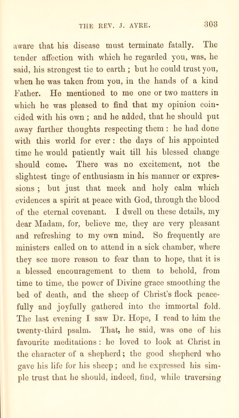 THE REV. J. AYRE. 30b aware that his disease must terminate fatally. The tender affection with which he regarded you, was, he said, his strongest tie to earth ; hut he could trust you, when he was taken from you, in the hands of a kind Father. He mentioned to me one or two matters in which he was pleased to find that my opinion coin- cided with his own ; and he added, that he should put away further thoughts respecting them : he had done with this world for ever : the days of his appointed time he would patiently wait till his blessed change should come. There was no excitement, not the slightest tinge of enthusiasm in his manner or expres- sions ; but just that meek and holy calm which evidences a spirit at peace with God, through the blood of the eternal covenant. I dwell on these details, my dear Madam, for, believe me, they are very pleasant and refreshing to my own mind. So frequently are ministers called on to attend in a sick chamber, where they see more reason to fear than to hope, that it is a blessed encouragement to them to behold, from time to time, the power of Divine grace smoothing the bed of death, and the sheep of Christ’s flock peace- fully and joyfully gathered into the immortal fold. The last evening I saw Dr. Hope, I read to him the twenty-third psalm. That, he said, was one of his favourite meditations : he loved to look at Christ in the character of a shepherd; the good shepherd who gave his life for his sheep; and he expressed his sim- ple trust that he should, indeed, find, while traversing