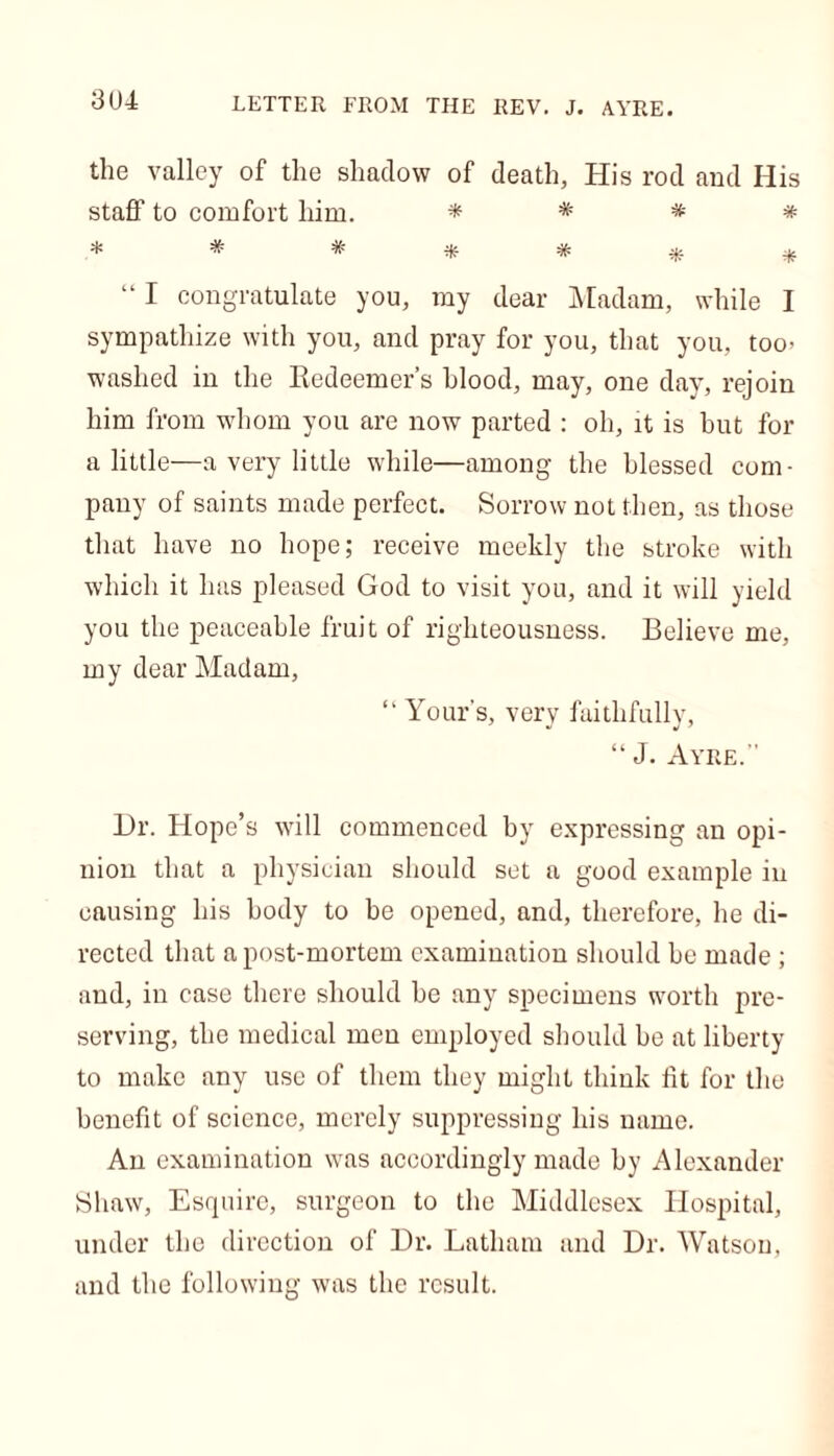 3U4 LETTER FROM THE REV. J. AYRE. the valley of the shadow of death, His rod and His staff to comfort him. * * * * * # * # # # # “ I congratulate you, my dear Madam, while I sympathize with you, and pray for you, that you, too> washed in the Redeemer’s hlood, may, one day, rejoin him from whom you are now parted : oh, it is but for a little—a very little while—among the blessed com- pany of saints made perfect. Sorrow not then, as those that have no hope; receive meekly the stroke with which it has pleased God to visit you, and it will yield you the peaceable fruit of righteousness. Believe me, my dear Madam, “ Yours, very faithfully, “ J. Ayre. Dr. Hope’s will commenced by expressing an opi- nion that a physician should set a good example in causing his body to be opened, and, therefore, he di- rected that a post-mortem examination should be made ; and, in case there should be any specimens worth pre- serving, the medical men employed should be at liberty to make any use of them they might think lit for the benefit of science, merely suppressing his name. An examination was accordingly made by Alexander Shaw, Esquire, surgeon to the Middlesex Hospital, under the direction of Dr. Latham and Dr. Watson, and the following was the result.