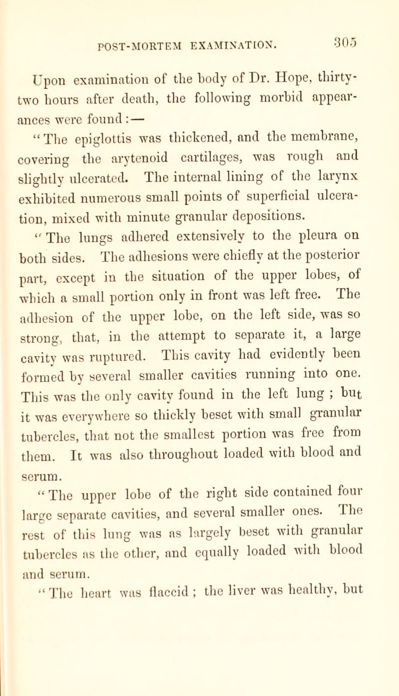 Upon examination of the body of Dr. Hope, thirty- two hours after death, the following morbid appear- ances were found: — “The epiglottis was thickened, and the membrane, covering the arytenoid cartilages, was rough and slightly ulcerated. The internal lining of the larynx exhibited numerous small points of superficial ulcera- tion, mixed with minute granular depositions. “ The lungs adhered extensively to the pleura on both sides. The adhesions were chiefly at the posterior part, except in the situation of the upper lobes, of which a small portion only in front was left free. The adhesion of the upper lobe, on the left side, was so strong, that, m the attempt to separate it, a large cavity was ruptured. Tins cavity had evidently been formed by several smaller cavities running into one. This was the only cavity found in the left lung ; hut it was everywhere so thickly besot with small granular tubercles, that not the smallest portion was free from them. It was also throughout loaded with blood and serum. “ The upper lobe of the right side contained four large separate cavities, and several smaller ones. The rest of this lung was as largely beset with granular tubercles as the other, and equally loaded with blood and serum. “ The heart was flaccid ; the liver was healthy, but