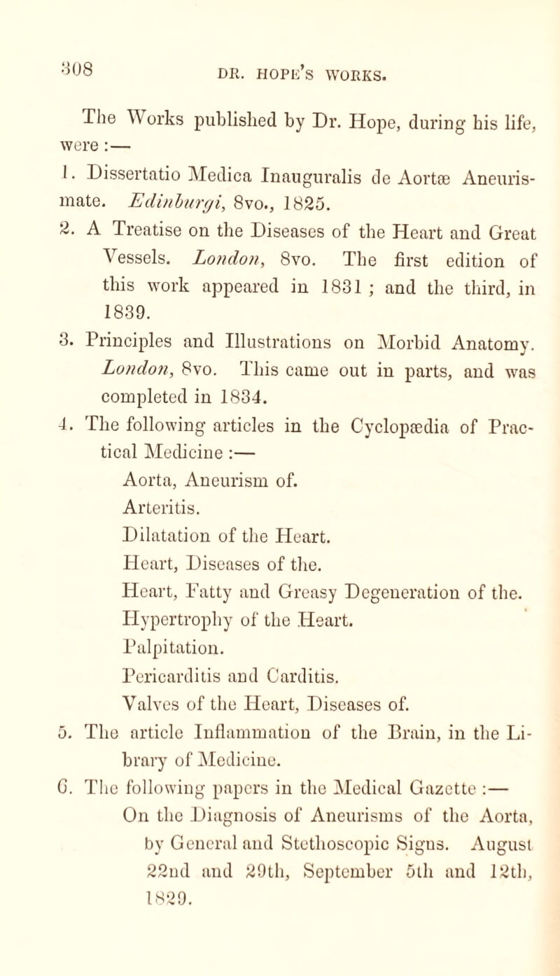 The YV orks published by Dr. Hope, during bis life, were : — 1. Dissertatio Medica Inauguralis de Aortse Aneuris- mate. Edinburgi, 8vo., 1825. 2. A Treatise on the Diseases of the Heart and Great Vessels. London, 8vo. The first edition of this work appeared in 1831 ; and the third, in 1839. 3. Principles and Illustrations on Morbid Anatomy. London, 8vo. This came out in parts, and was completed in 1834. 4. The following articles in the Cyclopsedia of Prac- tical Medicine :— Aorta, Aneurism of. Arteritis. Dilatation of the Heart. Heart, Diseases of tire. Heart, Fatty and Greasy Degeneration of the. Hypertrophy of the Heart. Palpitation. Pericarditis and Carditis. Valves of the Heart, Diseases of. 5. The article Inflammation of the Brain, in the Li- brary of Medicine. C. The following papers in the Medical Gazette :— On the Diagnosis of Aneurisms of the Aorta, by General and Stethoscopic Sigus. August 22nd and 29th, September 5th and 12th, 1829.