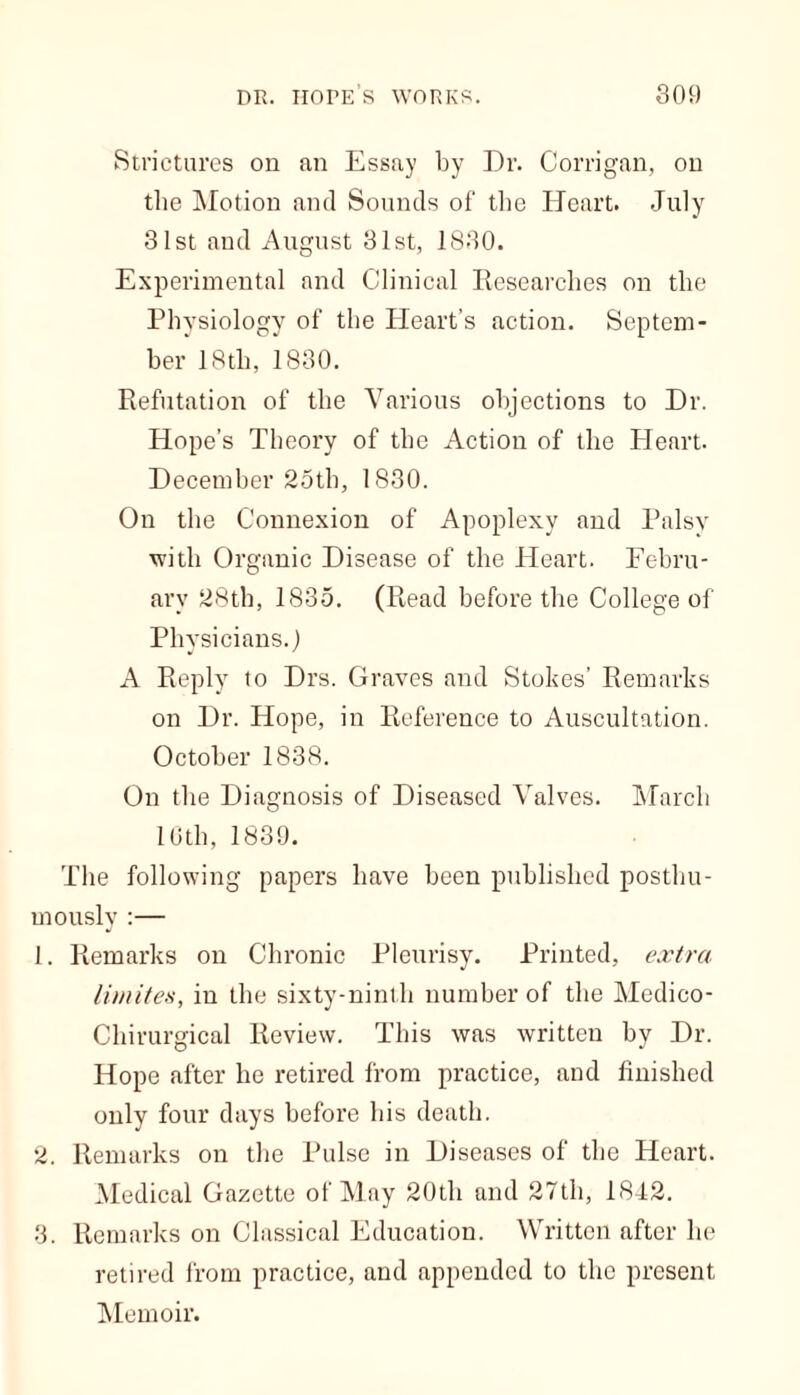 Strictures on an Essay by Dr. Corrigan, on the Motion ami Sounds of the Heart. July 31st and August 31st, 1830. Experimental and Clinical Researches on the Physiology of the Heart’s action. Septem- ber 18th, 1830. Refutation of the Various objections to Dr. Hope’s Theory of the Action of the Heart. December 25th, 1830. On the Connexion of Apoplexy and Palsy with Organic Disease of the Heart. Febru- ary 28th, 1835. (Read before the College of Physicians.) A Reply to Drs. Graves and Stokes’ Remarks on Dr. Hope, in Reference to Auscultation. October 1838. On the Diagnosis of Diseased Valves. March 16th, 1839. The following papers have been published posthu- mously :— 1. Remarks on Chronic Pleurisy. Printed, extra limites, in the sixty-ninth number of the Medico- Chirurgical Review. This was written by Dr. Hope after he retired from practice, and finished only four days before his death. 2. Remarks on the Pulse in Diseases of the Heart. Medical Gazette of May 20th and 27th, 18-12. 3. Remarks on Classical Education. Written after he retired from practice, and appended to the present Memoir.