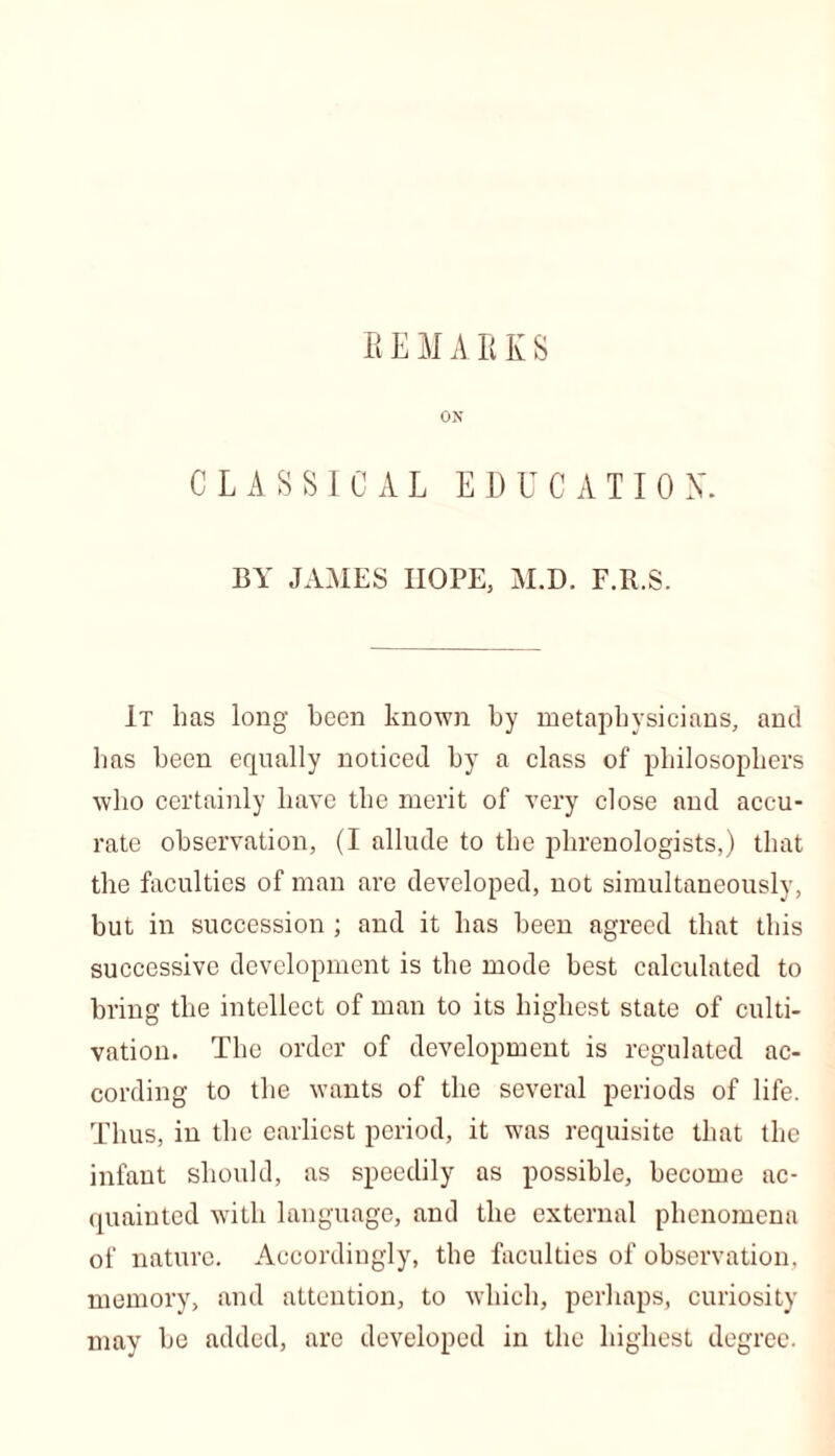 REMARKS ON CLASSICAL EDUCATION. BY JAMES HOPE, M.D. F.R.S. It has long been known by metaphysicians, and has been equally noticed by a class of philosophers who certainly have the merit of very close and accu- rate observation, (I allude to the phrenologists,) that the faculties of man are developed, not simultaneously, but in succession ; and it has been agreed that this successive development is the mode best calculated to bring the intellect of man to its highest state of culti- vation. The order of development is regulated ac- cording to the wants of the several periods of life. Thus, in the earliest period, it was requisite that the infant should, as speedily as possible, become ac- quainted with language, and the external phenomena of nature. Accordingly, the faculties of observation, memory, and attention, to which, perhaps, curiosity may be added, are developed in the highest degree.