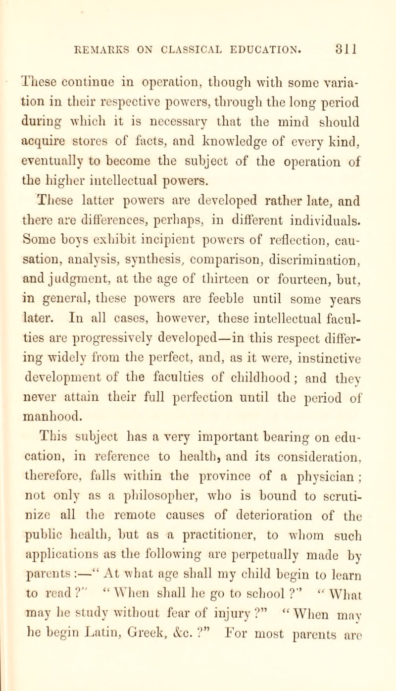 These continue iu operation, though with some varia- tion in their respective powers, through the long period during which it is necessary that the mind should acquire stores of facts, and knowledge of every kind, eventually to become the subject of the operation of the higher intellectual powers. These latter powers are developed rather late, and there are differences, perhaps, in different individuals. Some boys exhibit incipient powers of reflection, cau- sation, analysis, synthesis, comparison, discrimination, and judgment, at the age of thirteen or fourteen, but, in general, these powers are feeble until some years later. In all cases, however, these intellectual facul- ties are progressively developed—in this respect differ- ing widely from the perfect, and, as it were, instinctive development of the faculties of childhood; and they never attain their full perfection until the period of manhood. This subject has a very important bearing on edu- cation, in reference to health, and its consideration, therefore, falls within the province of a physician ; not only as a philosopher, who is bound to scruti- nize all the remote causes of deterioration of the public health, but as a practitioner, to whom such applications as the following are perpetually made by parents :—“ At what age shall my child begin to learn to read?’' “When shall he go to school ?” “What may he study without fear of injury?” “When mav he begin Latin, Greek, Ac. ?” For most parents are