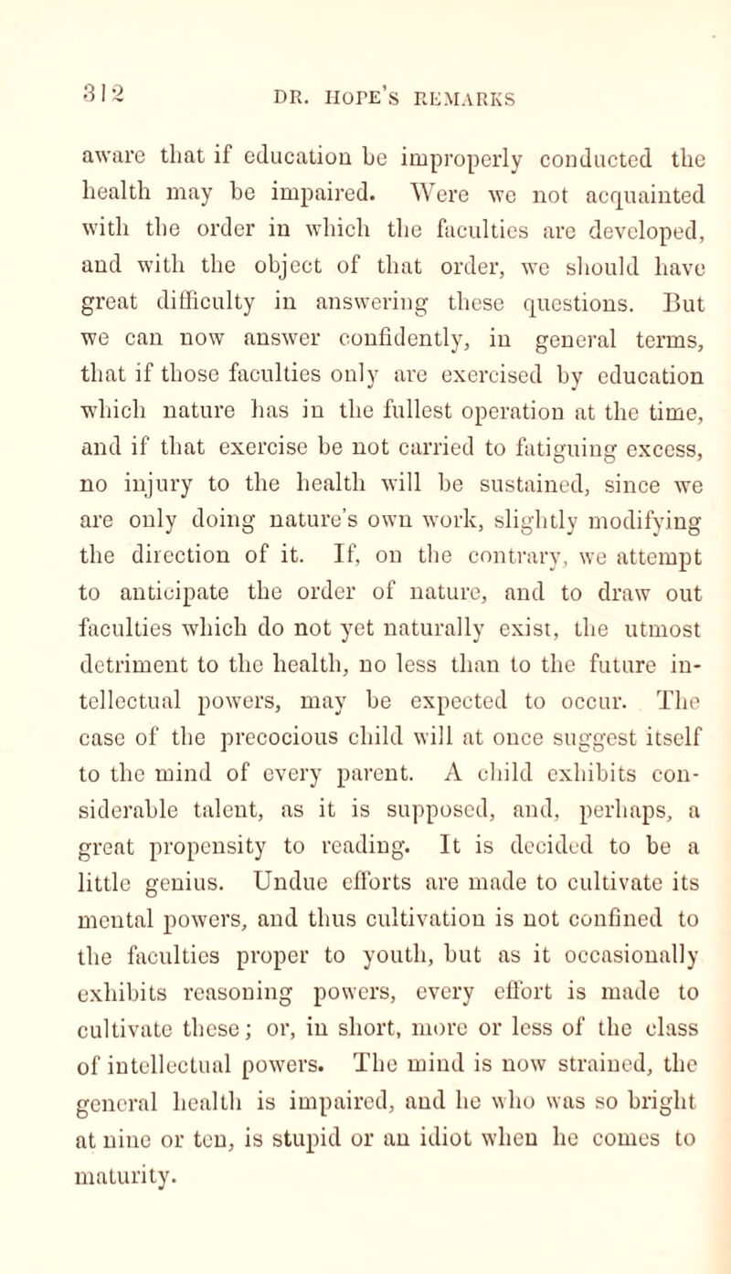 aware that if education be improperly conducted the health may he impaired. Were we not acquainted with the order in which the faculties are developed, and with the object of that order, we should have great difficulty in answering these questions. But we can now answer confidently, in general terms, that if those faculties only are exercised by education which nature has in the fullest operation at the time, and if that exercise be not carried to fatiguing excess, no injury to the health will be sustained, since we are only doing nature’s own work, slightly modifying the direction of it. If, on the contrary, we attempt to anticipate the order of nature, and to draw out faculties which do not yet naturally exist, the utmost detriment to the health, no less than to the future in- tellectual powers, may be expected to occur. The case of the precocious child will at once suggest itself to the mind of every parent. A child exhibits con- siderable talent, as it is supposed, and, perhaps, a great propensity to reading. It is decided to be a little genius. Undue efforts are made to cultivate its mental powers, and thus cultivation is not confined to the faculties proper to youth, but as it occasionally exhibits reasoning powers, every effort is made to cultivate these; or, in short, more or less of the class of intellectual powers. The mind is now strained, the general health is impaired, and he who was so bright at nine or ten, is stupid or an idiot when he comes to maturity.