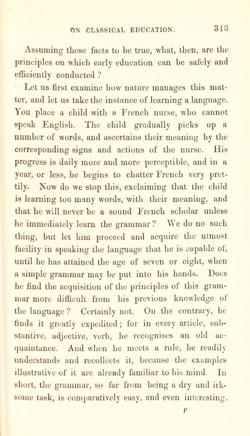 Assuming these facts to be true, what, then, are the principles on which early education can be safely and efficiently conducted ? Let us first examine how nature manages this mat- ter, and let us take the instance of learning a language. You place a child with a French nurse, who cannot speak English. The child gradually picks up a number of words, and ascertains their meaning by the corresponding signs and actions of the nurse. His progress is daily more and more perceptible, and in a year, or less, he begins to chatter French very pret- tily. Now do we stop this, exclaiming that the child is learning too many words, with their meaning, and that he will never he a sound French scholar unless he immediately learn the grammar ? We do no such thing, hut let lnm proceed and acquire the utmost facility in speaking the language that he is capable of, until he has attained the age of seven or eight, when a simple grammar may be put into his hands. Does he find the acquisition of the principles of this gram- mar more difficult from his previous knowledge of the language ? Certainly not. On the contrary, he finds it greatly expedited ; for in every arLicle, sub- stantive, adjective, verb, he recognises an old ac- quaintance. And when he meets a rule, he readily understands and recollects it, because the examples illustrative of it are already familiar to his mind. In short, the grammar, so far from being a dry and irk- some task, is comparatively easy, and even interesting. p