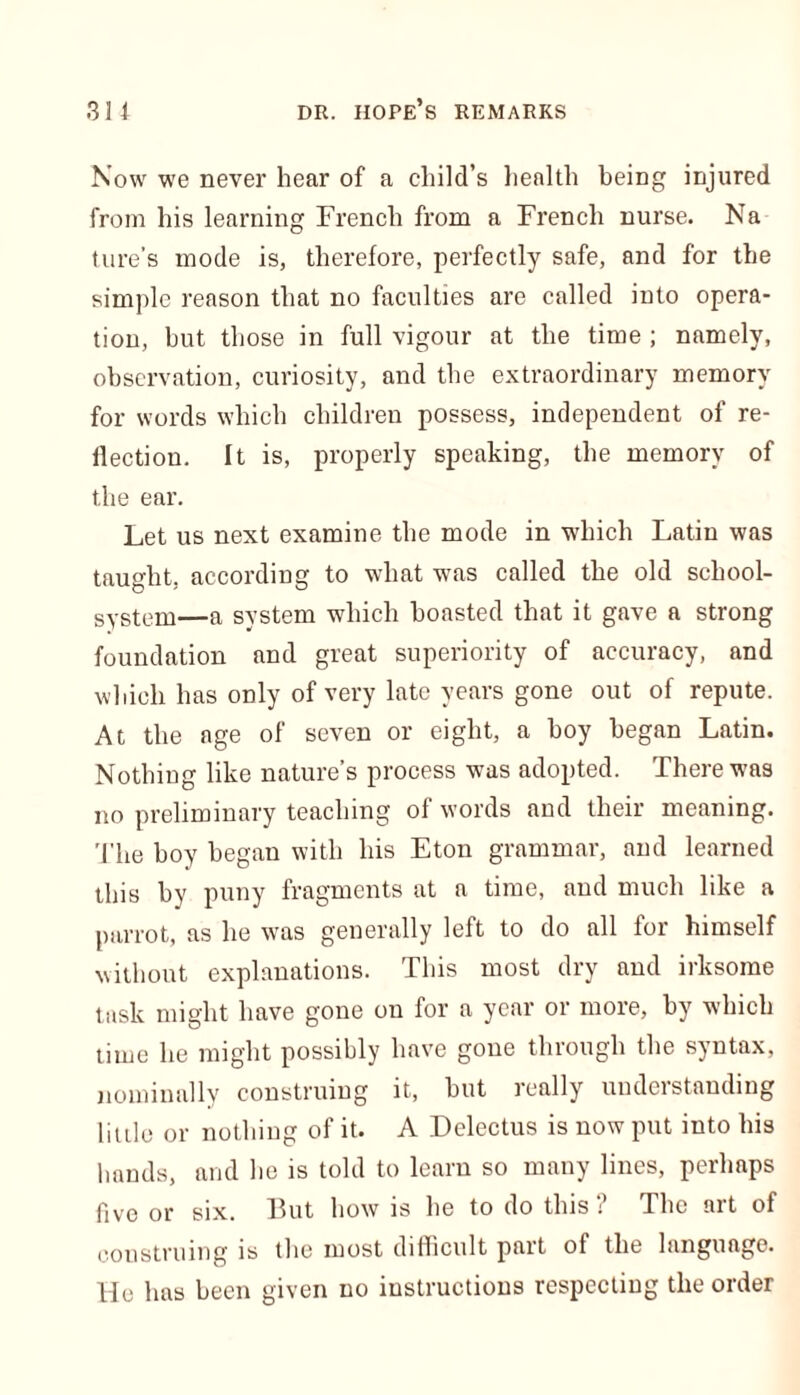 Now we never hear of a child’s health being injured from his learning French from a French nurse. Na ture’s mode is, therefore, perfectly safe, and for the simple reason that no faculties are called into opera- tion, but those in full vigour at the time ; namely, observation, curiosity, and the extraordinary memory for words which children possess, independent of re- flection. It is, properly speaking, the memory of the ear. Let us next examine the mode in which Latin was taught, according to what was called the old school- system—a system which boasted that it gave a strong foundation and great superiority of accuracy, and which has only of very late years gone out of repute. At the age of seven or eight, a boy began Latin. Nothing like nature’s process was adopted. There was no preliminary teaching of words and their meaning. The boy began with his Eton grammar, and learned this by puny fragments at a time, and much like a parrot, as he was generally left to do all for himself without explanations. This most dry and irksome task might have gone on for a year or more, by which time he might possibly have gone through the syntax, nominally construing it, but really understanding little or nothing of it. A Delectus is now put into his hands, and he is told to learn so many lines, perhaps five or six. But how is he to do this ? The art of construing is the most difficult part of the language. He has been given no instructions respecting the order