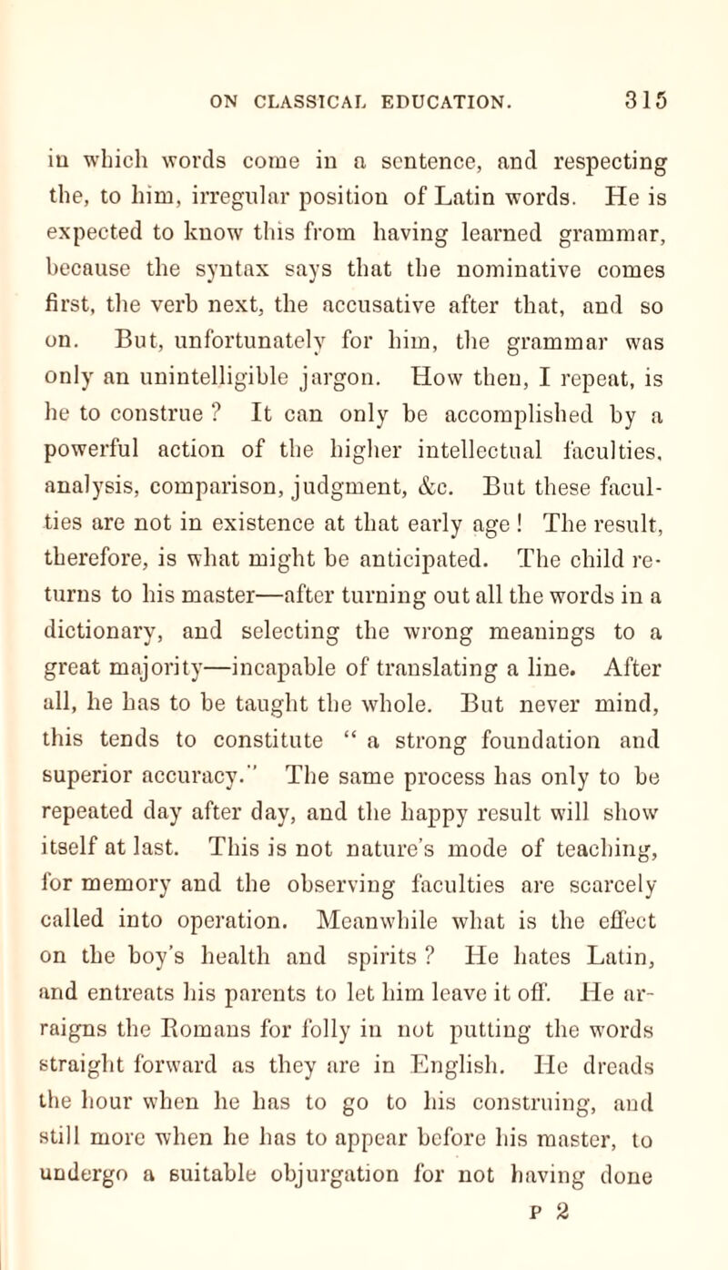 in which words come in a sentence, and respecting the, to him, irregular positiou of Latin words. He is expected to know this from having learned grammar, because the syntax says that the nominative comes first, the verb next, the accusative after that, and so on. But, unfortunately for him, the grammar was only an unintelligible jargon. How then, I repeat, is he to construe ? It can only be accomplished by a powerful action of the higher intellectual faculties, analysis, comparison, judgment, &c. But these facul- ties are not in existence at that early age ! The result, therefore, is what might be anticipated. The child re- turns to his master—after turning out all the words in a dictionary, and selecting the wrong meanings to a great majority—incapable of translating a line. After all, he has to be taught the whole. But never mind, this tends to constitute “ a strong foundation and superior accuracy. The same process has only to be repeated day after day, and the happy result will show itself at last. This is not nature’s mode of teaching, for memory and the observing faculties are scarcely called into operation. Meanwhile what is the effect on the boy’s health and spirits ? He hates Latin, and entreats his parents to let him leave it off. He ar- raigns the Romans for folly in not putting the words straight forward as they are in English. He dreads the hour when he has to go to his construing, and still more when he has to appear before his master, to undergo a suitable objurgation for not having done