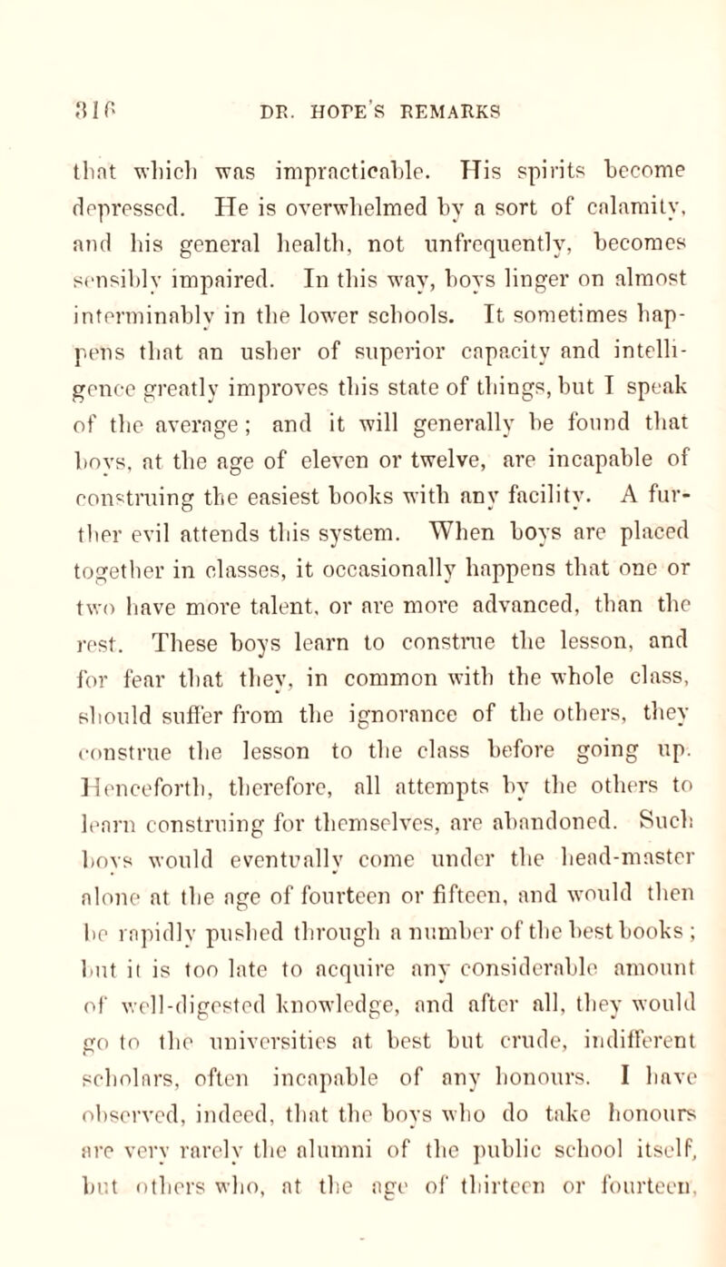 that 'which was impracticable. His spirits become depressed. He is overwhelmed by a sort of calamity, and his general health, not unfrequently, becomes sensibly impaired. In this way, boys linger on almost interminably in the lower schools. It sometimes hap- pens that an usher of superior capacity and intelli- gence greatly improves this state of things, but I speak of the average; and it will generally he found that boys, at the age of eleven or twelve, are incapable of construing the easiest books with any facility. A fur- ther evil attends this system. When hoys are placed together in classes, it occasionally happens that one or two have more talent, or are more advanced, than the rest. These boys learn to construe the lesson, and for fear that they, in common with the whole class, should suffer from the ignorance of the others, they construe the lesson to the class before going up. Henceforth, therefore, all attempts by the others to learn construing for themselves, are abandoned. Such bovs would eventually come under the head-master alone at the age of fourteen or fifteen, and would then bo rapidly pushed through a number of the best books ; hut it is too late to acquire any considerable amount of well-digested knowledge, and after all, they would go to the universities at best but crude, indifferent scholars, often incapable of any honours. I have observed, indeed, that the boys who do take honours are very rarely the alumni of the public school itself, but others who, at the age of thirteen or fourteen,