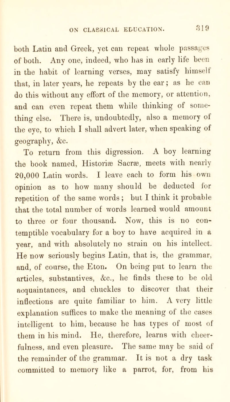 both Latin and Greek, yet can repeat whole passages of both. Any one, indeed, who has in early life been in the habit of learning verses, may satisfy himself that, in later years, he repeats by the ear; as he can do this without any effort of the memory, or attention, and can even repeat them while thinking of some- thing else. There is, undoubtedly, also a memory of the eye, to which I shall advert later, when speaking of geography, &c. To return from this digression. A boy learning the book named, Historic Sacrse, meets with nearly 20,000 Latin words. I leave each to form his own opinion as to how many should be deducted for repetition of the same words ; but I think it probable that the total number of words learned would amount to three or four thousand. Now, this is no con- temptible vocabulary for a boy to have acquired in a year, and with absolutely no strain on his intellect. He now seriously begins Latin, that is, the grammar, and, of course, the Eton. On being put to learn the articles, substantives, &c., he finds these to be old acquaintances, and chuckles to discover that their inflections are quite familiar to him. A very little explanation suffices to make the meaning of the cases intelligent to him, because he has types of most of them in his mind. He, therefore, learns with cheer- fulness, and even pleasure. The same may be said of the remainder of the grammar. It is not a dry task committed to memory like a parrot, for, from his