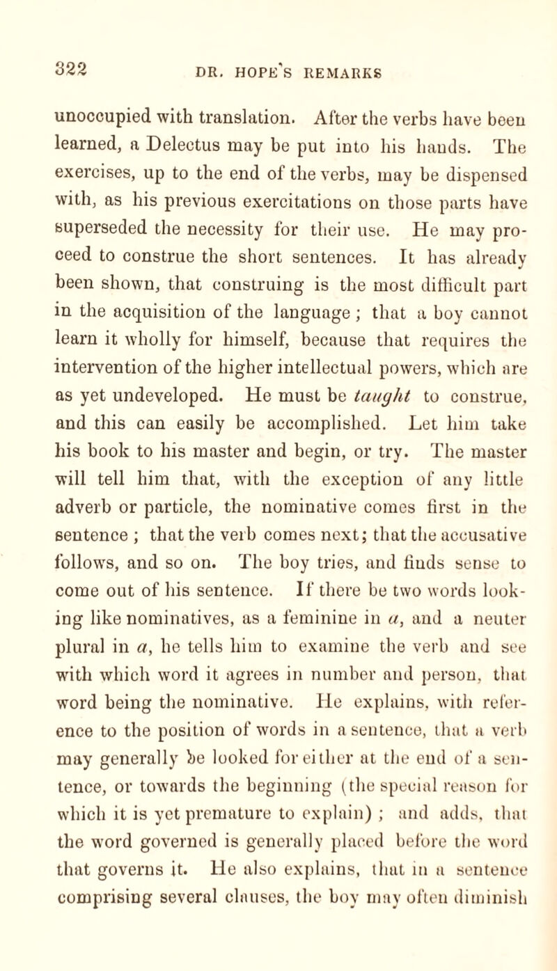 unoccupied with translation. After the verbs have been learned, a Delectus may be put into his hands. The exercises, up to the end of the verbs, may be dispensed with, as his previous exercitations on those parts have superseded the necessity for their use. He may pro- ceed to construe the short sentences. It has already been shown, that construing is the most difficult part in the acquisition of the language; that a boy cannot learn it wholly for himself, because that requires the intervention of the higher intellectual powers, which are as yet undeveloped. He must be taught to construe, and this can easily be accomplished. Let him take his book to his master and begin, or try. The master will tell him that, with the exception of any little adverb or particle, the nominative comes first in the sentence ; that the verb comes next; that the accusative follows, and so on. The boy tries, and finds sense to come out of his sentence. If there be two words look- ing like nominatives, as a feminine in a, and a neuter plural in a, he tells him to examine the verb and see with which word it agrees in number and person, that word being the nominative. He explains, with refer- ence to the position of words in a sentence, that a verb may generally he looked for either at the end of a sen- tence, or towards the beginning (the special reason for which it is yet premature to explain) ; and adds, that the word governed is generally placed before the word that governs it. He also explains, that in a sentence comprising several clauses, the hoy may often diminish
