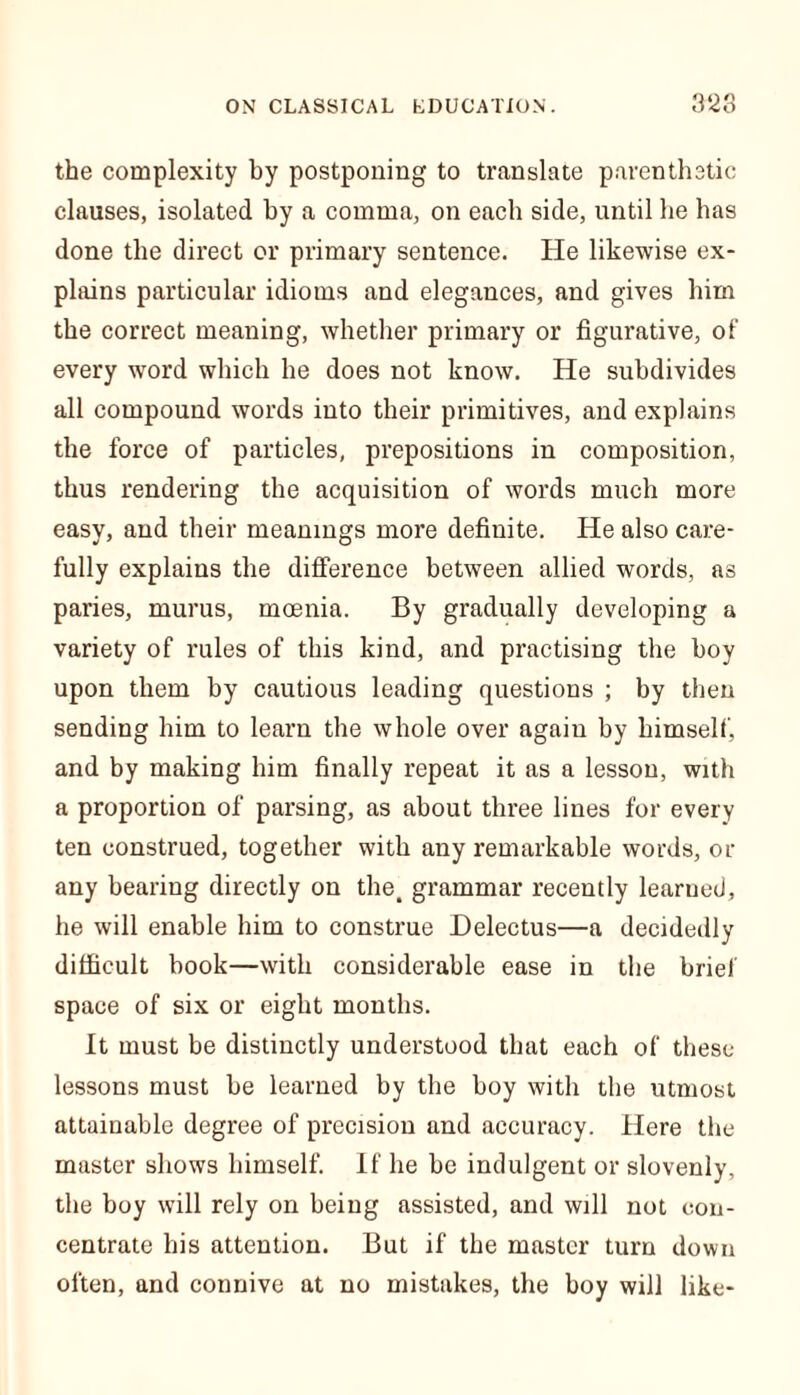 the complexity by postponing to translate parenthetic clauses, isolated by a comma, on each side, until he has done the direct or primary sentence. He likewise ex- plains particular idioms and elegances, and gives him the correct meaning, whether primary or figurative, of every wTord which he does not know. He subdivides all compound words into their primitives, and explains the force of particles, prepositions in composition, thus rendering the acquisition of words much more easy, and their meanings more definite. He also care- fully explains the difference between allied words, as paries, murus, mcenia. By gradually developing a variety of rules of this kind, and practising the boy upon them by cautious leading questions ; by then sending him to learn the whole over again by himself, and by making him finally repeat it as a lesson, with a proportion of parsing, as about three lines for every ten construed, together with any remarkable words, or any bearing directly on the. grammar recently learned, he will enable him to construe Delectus—a decidedly difficult book—with considerable ease in the brief space of six or eight months. It must be distinctly understood that each of these lessons must be learned by the boy with the utmost attainable degree of precision and accuracy. Here the master shows himself. If he be indulgent or slovenly, the boy will rely on being assisted, and will not con- centrate his attention. But if the master turn down often, and connive at no mistakes, the boy will like-