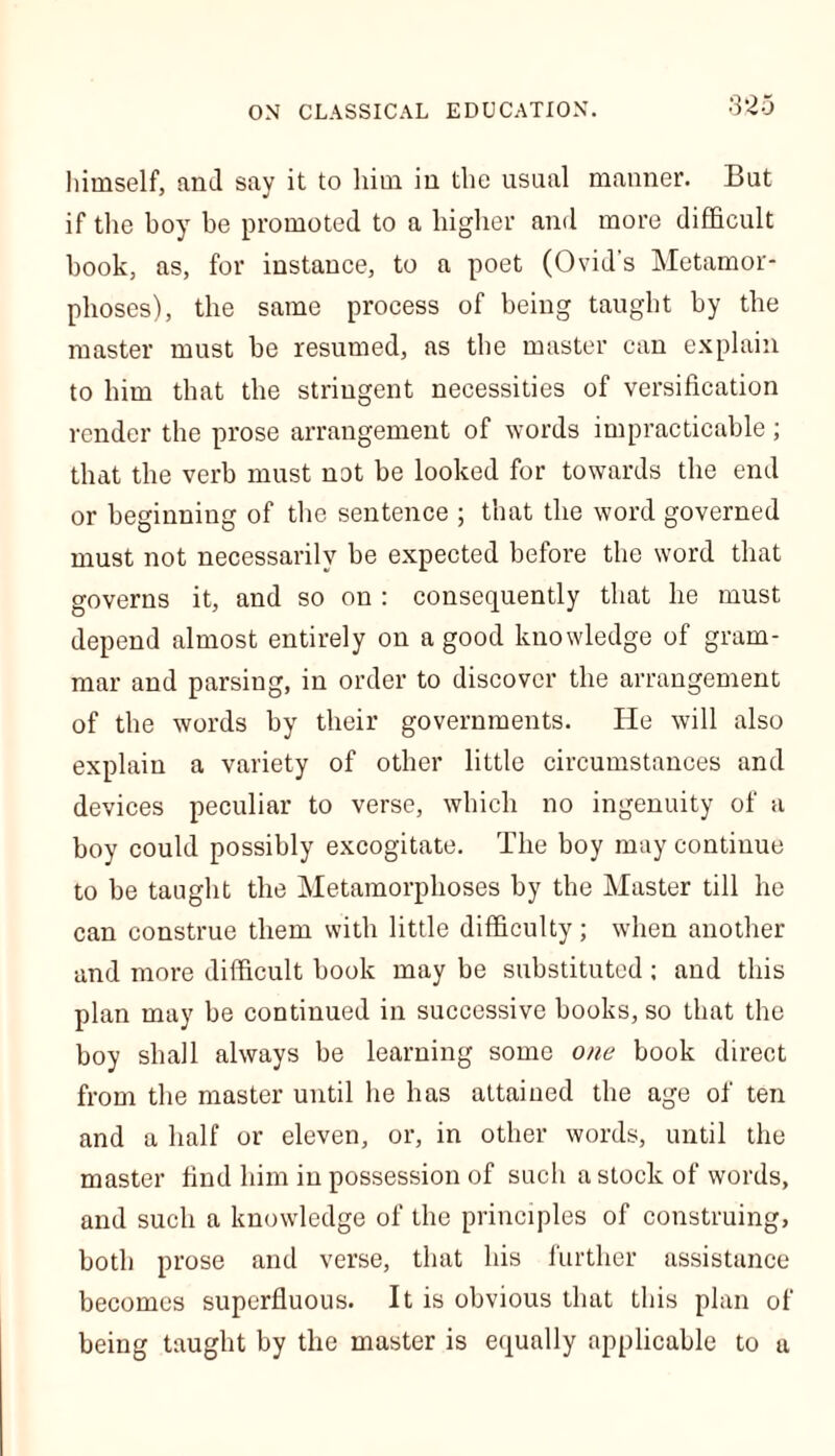 himself, and say it to him iu the usual manner. But if the boy be promoted to a higher and more difficult book, as, for instance, to a poet (Ovid's Metamor- phoses), the same process of being taught by the master must be resumed, as the master can explain to him that the stringent necessities of versification render the prose arrangement of words impracticable; that the verb must not be looked for towards the end or beginning of the sentence ; that the word governed must not necessarily be expected before the word that governs it, and so on : consequently that he must depend almost entirely on a good knowledge of gram- mar and parsing, in order to discover the arrangement of the words by their governments. He will also explain a variety of other little circumstances and devices peculiar to verse, which no ingenuity of a boy could possibly excogitate. The boy may continue to be taught the Metamorphoses by the Master till he can construe them with little difficulty; when another and more difficult book may be substituted; and this plan may be continued in successive books, so that the boy shall always be learning some one book direct from the master until he has attained the age of ten and a half or eleven, or, in other words, until the master find him in possession of such a stock of words, and such a knowledge of the principles of construing, both prose and verse, that his further assistance becomes superfluous. It is obvious that this plan of being taught by the master is equally applicable to a