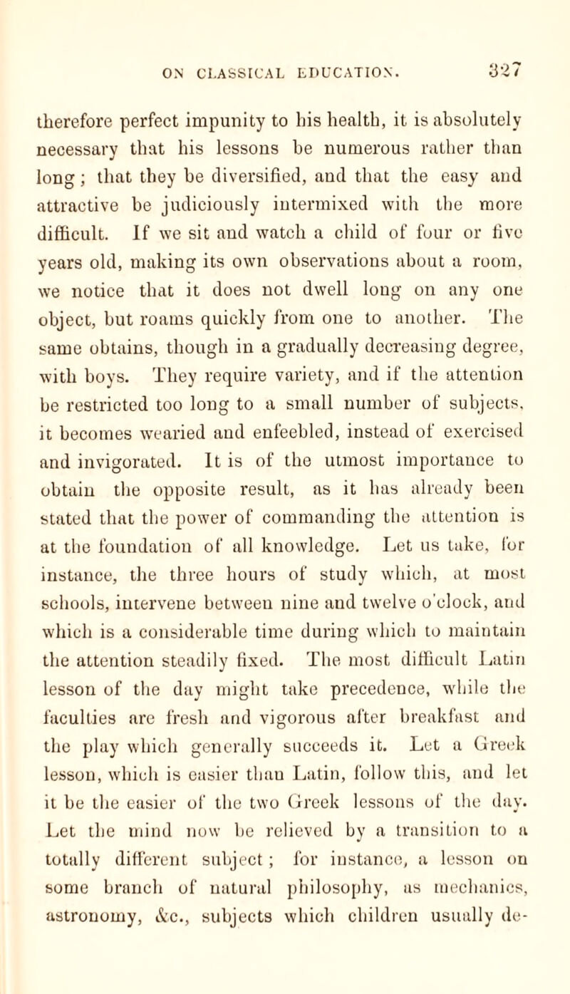 therefore perfect impunity to his health, it is absolutely necessary that his lessons be numerous rather than long; that they be diversified, and that the easy and attractive be judiciously intermixed with the more difficult. If we sit and watch a child of four or five years old, making its own observations about a room, we notice that it does not dwell long on any one object, but roams quickly from one to another. The same obtains, though in a gradually decreasing degree, with boys. They require variety, and if the attention he restricted too long to a small number of subjects, it becomes wearied and enfeebled, instead of exercised and invigorated. It is of the utmost importance to obtain the opposite result, as it has already been stated that the power of commanding the attention is at the foundation of all knowledge. Let us take, for instance, the three hours of study which, at most schools, intervene between nine aud twelve o’clock, and which is a considerable time during which to maintain the attention steadily fixed. The most difficult Latin lesson of the day might take precedence, while the faculties are fresh and vigorous after breakfast and the play which generally succeeds it. Let a Greek lesson, which is easier than Latin, follow this, and let it he the easier of the two Greek lessons of the day. Let the mind now be relieved by a transition to a totally different subject; for instance, a lesson on some branch of natural philosophy, as mechanics, astronomy, &c., subjects which children usually de-