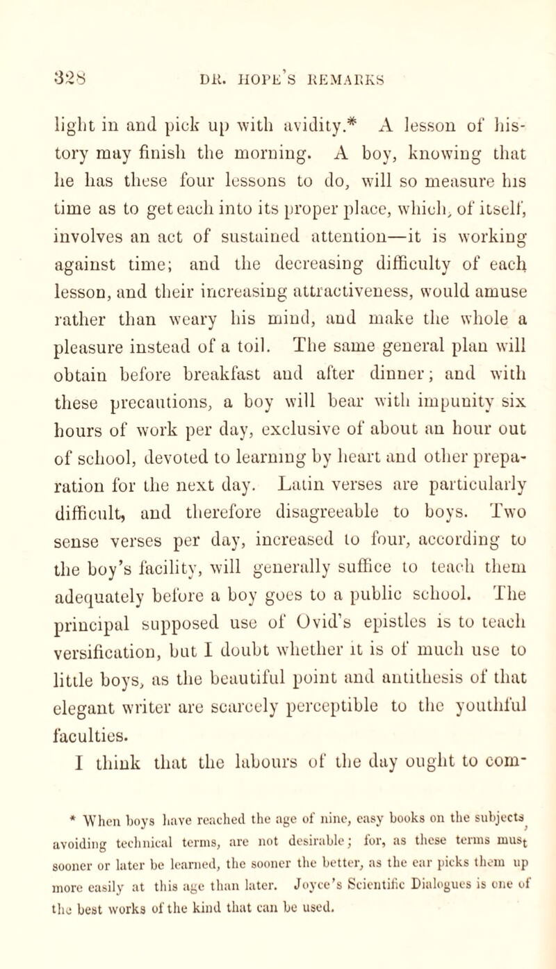 light in and pick up with avidity.* A lesson of his- tory may finish the morning. A boy, knowing that he lias these four lessons to do, will so measure Ins time as to get each into its proper place, which, of itself, involves an act of sustained attention—it is working against time; and the decreasing difficulty of each lesson, and their increasing attractiveness, would amuse rather than weary his mind, and make the whole a pleasure instead of a toil. The same general plan will obtain before breakfast and after dinner; and with these precautions, a boy will bear with impunity six hours of work per day, exclusive of about an hour out of school, devoted to learning by heart and other prepa- ration for the next day. Latin verses are particularly difficult, and therefore disagreeable to boys. Two sense verses per day, increased to four, according to the boy’s facility, will generally suffice to teach them adequately before a boy goes to a public school. The principal supposed use of Ovid’s epistles is to teach versification, but I doubt whether it is of much use to little boys, as the beautiful point and antithesis of that elegant writer are scarcely perceptible to the youthful faculties. I think that the labours of the day ought to com* * When boys have reached the age of nine, easy books on the subjects avoiding technical terms, are not desirable; for, as these terms must sooner or later be learned, the sooner the better, as the ear picks them up more easily at this age than later. Joyce’s Scientific Dialogues is one of the best works of the kind that can be used.