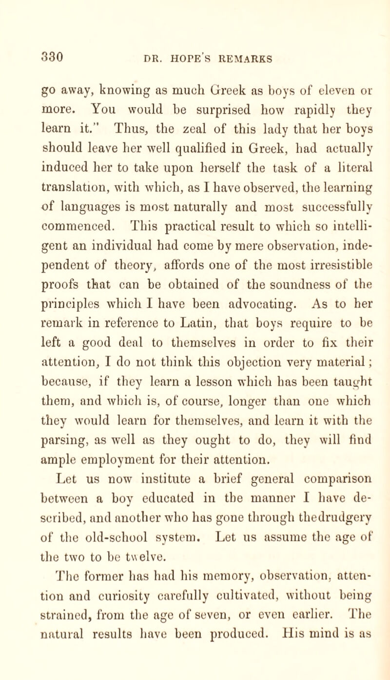 go away, knowing as much Greek as boys of eleven or more. You would be surprised how rapidly they learn it.” Thus, the zeal of this lady that her boys should leave her well qualified in Greek, had actually induced her to take upon herself the task of a literal translation, with which, as I have observed, the learning of languages is most naturally and most successfully commenced. This practical result to which so intelli- gent an individual had come by mere observation, inde- pendent of theory, affords one of the most irresistible proofs that can be obtained of the soundness of the principles which I have been advocating. As to her remark in reference to Latin, that boys require to be left a good deal to themselves in order to fix their attention, I do not think this objection very material; because, if they learn a lesson which has been taught them, and which is, of course, longer than one which they would learn for themselves, and learn it with the parsing, as well as they ought to do, they will find ample employment for their attention. Let us now institute a brief general comparison between a boy educated in the manner I have de- scribed, and another who has gone through thedrudgery of the old-school system. Let us assume the age of the two to be twelve. The former has had his memory, observation, atten- tion and curiosity carefully cultivated, without being strained, from the age of seven, or even earlier. The natural results have been produced. His mind is as