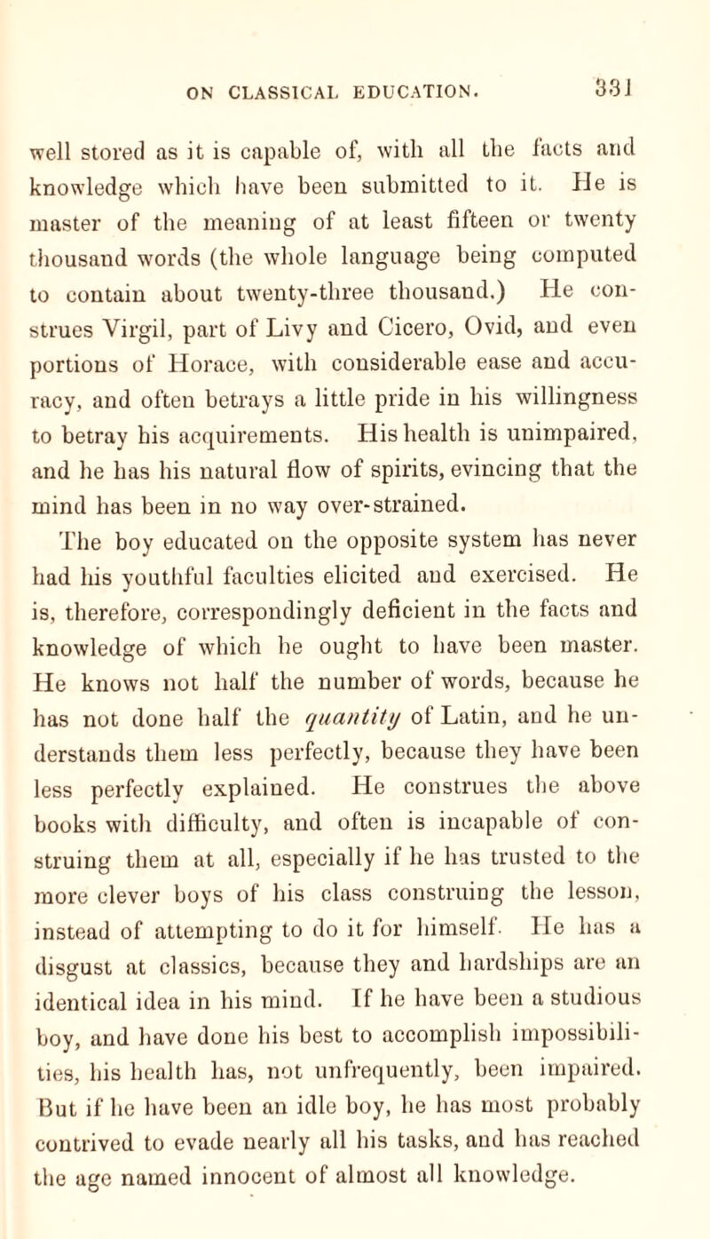 well stored as it is capable of, with all the facts arid knowledge which have been submitted to it. He is master of the meaning of at least fifteen or twenty thousand words (the whole language being computed to contain about twenty-three thousand.) He con- strues Virgil, part of Livy and Cicero, Ovid, and even portions of Horace, with considerable ease and accu- racy, and often betrays a little pride in his willingness to betray his acquirements. His health is unimpaired, and he has his natural flow of spirits, evincing that the mind has been in no way over-strained. The boy educated on the opposite system has never had his youthful faculties elicited and exercised. He is, therefore, correspondingly deficient in the facts and knowledge of which he ought to have been master. He knows not half the number of words, because he has not done half the quantity of Latin, and he un- derstands them less perfectly, because they have been less perfectly explained. He construes the above books with difficulty, and often is incapable of con- struing them at all, especially if he has trusted to the more clever boys of his class construing the lesson, instead of attempting to do it for himself. He has a disgust at classics, because they and hardships are an identical idea in his mind. If he have been a studious boy, and have done his best to accomplish impossibili- ties, his health has, not unfrequently, been impaired. But if he have been an idle boy, he has most probably contrived to evade nearly all his tasks, and has reached the age named innocent of almost all knowledge.