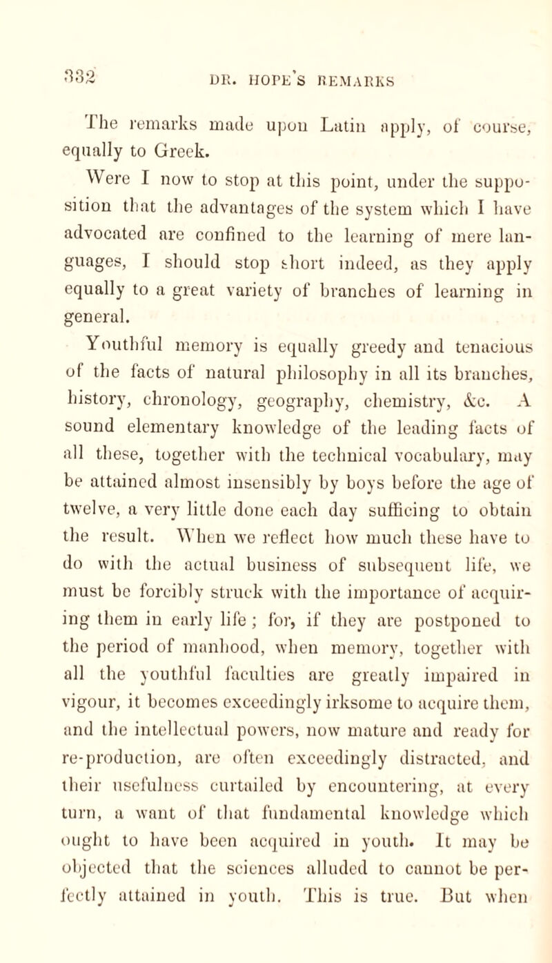 i lie remarks made upon Latin apply, of course, equally to Greek. Were I now to stop at this point, under the suppo- sition that the advantages of the system which I have advocated are confined to the learning of mere lan- guages, I should stop short indeed, as they apply equally to a great variety of branches of learning in general. Youthful memory is equally greedy and tenacious of the facts of natural philosophy in all its branches, history, chronology, geography, chemistry, &c. A sound elementary knowledge of the leading facts of all these, together with the technical vocabulary, may be attained almost insensibly by boys before the age of twelve, a very little done each day sufficing to obtain the result. When we reflect how much these have to do with the actual business of subsequent life, we must be forcibly struck with the importance of acquir- ing them in early life; for, if they are postponed to the period of manhood, when memory, together with all the youthful faculties are greatly impaired in vigour, it becomes exceedingly irksome to acquire them, and the intellectual powers, now mature and ready for re-production, are often exceedingly distracted, and their usefulness curtailed by encountering, at every turn, a want of that fundamental knowledge which ought to have been acquired in youth. It may be objected that the sciences alluded to cannot be per- fectly attained in youth. This is true. But when
