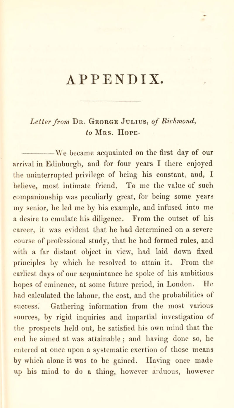 APPENDIX. Letter from Dr. George Julius, of Richmond, to Mrs. Hope- We became acquainted on the first day of our arrival in Edinburgh, and for four years I there enjoyed the uninterrupted privilege of being his constant, and, I believe, most intimate friend. To me the value of such companionship was peculiarly great, for being some years my senior, he led me by his example, and infused into me a desire to emulate his diligence. From the outset of his career, it was evident that he had determined on a severe course of professional study, that he had formed rules, and with a far distant object in view, had laid down fixed principles by which he resolved to attain it. From the earliest days of our acquaintance he spoke of his ambitious hopes of eminence, at some future period, in London. He had calculated the labour, the cost, and the probabilities of success. Gathering information from the most various sources, by rigid inquiries and impartial investigation of the prospects held out, be satisfied his own mind that the end he aimed at was attainable; and having done so, he entered at once upon a systematic exertion of those means by which alone it was to be gained. Having once made up his mind to do a thing, however arduous, however