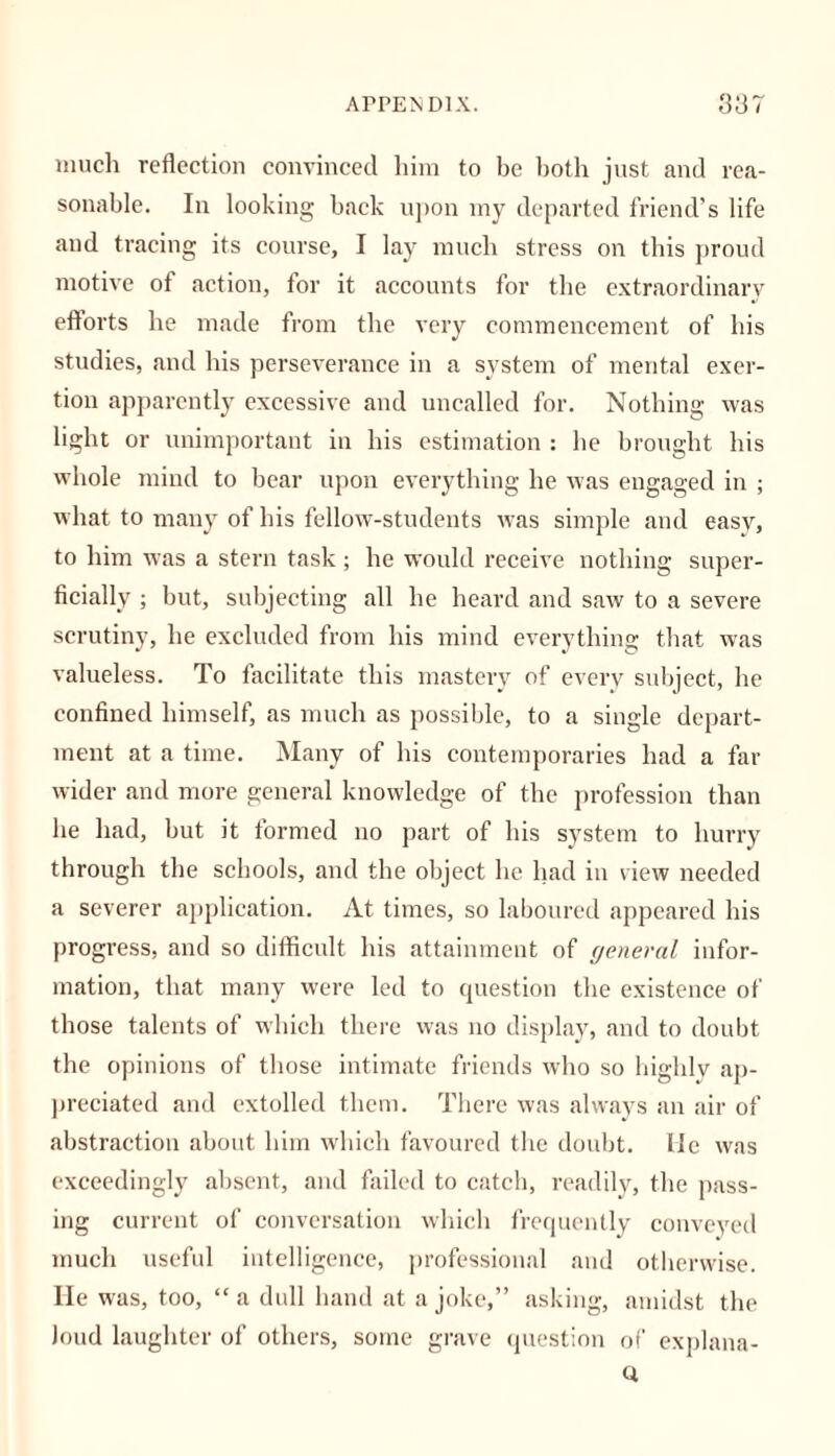 much reflection convinced him to be both just and rea- sonable. In looking back upon my departed friend’s life and tracing its course, I lay much stress on this proud motive of action, for it accounts for the extraordinary efforts he made from the very commencement of his studies, and his perseverance in a system of mental exer- tion apparently excessive and uncalled for. Nothing was light or unimportant in his estimation : he brought his whole mind to bear upon everything he was engaged in ; what to many of his fellow-students was simple and easy, to him was a stern task ; he would receive nothing super- ficially ; but, subjecting all he heard and saw to a severe scrutiny, he excluded from his mind everything that was valueless. To facilitate this mastery of every subject, he confined himself, as much as possible, to a single depart- ment at a time. Many of his contemporaries had a fat- wider and more general knowledge of the profession than he had, but it formed no part of his system to hurry through the schools, and the object he had in view needed a severer application. At times, so laboured appeared his progress, and so difficult his attainment of yeneral infor- mation, that many were led to question the existence of those talents of which there was no display, and to doubt the opinions of those intimate friends who so highly ap- preciated and extolled them. There was always an air of abstraction about him which favoured the doubt. Me was exceedingly absent, and failed to catch, readily, the pass- ing current of conversation which frequently conveyed much useful intelligence, professional and otherwise. He was, too, “a dull hand at a joke,” asking, amidst the loud laughter of others, some grave question of explana- Q