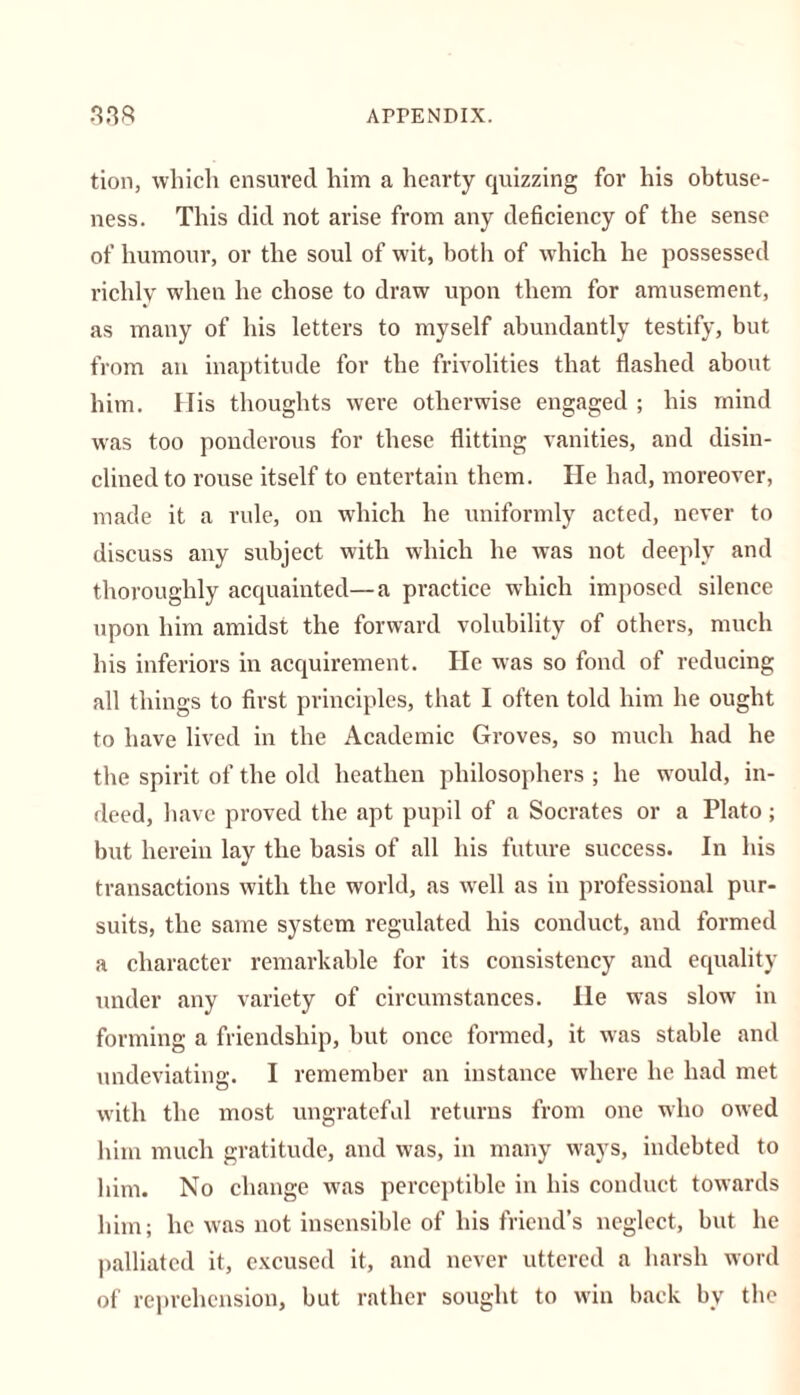 tion, which ensured him a hearty quizzing for his obtuse- ness. This did not arise from any deficiency of the sense of humour, or the soul of wit, both of which he possessed richly when he chose to draw upon them for amusement, as many of his letters to myself abundantly testify, but from an inaptitude for the frivolities that flashed about him. His thoughts were otherwise engaged ; his mind was too ponderous for these flitting vanities, and disin- clined to rouse itself to entertain them. He had, moreover, made it a rule, on which he uniformly acted, never to discuss any subject with which he was not deeply and thoroughly acquainted—a practice which imposed silence upon him amidst the forward volubility of others, much his inferiors in acquirement. He was so fond of reducing all things to first principles, that I often told him he ought to have lived in the Academic Groves, so much had he the spirit of the old heathen philosophers ; he would, in- deed, have proved the apt pupil of a Socrates or a Plato; but herein lay the basis of all his future success. In his transactions with the world, as well as in professional pur- suits, the same system regulated his conduct, and formed a character remarkable for its consistency and equality under any variety of circumstances. He was slow in forming a friendship, but once formed, it was stable and undeviating. I remember an instance where he had met with the most ungrateful returns from one wdio owed him much gratitude, and was, in many ways, indebted to him. No change was perceptible in his conduct towards him; he was not insensible of his friend’s neglect, but he palliated it, excused it, and never uttered a harsh word of reprehension, but rather sought to win back by the