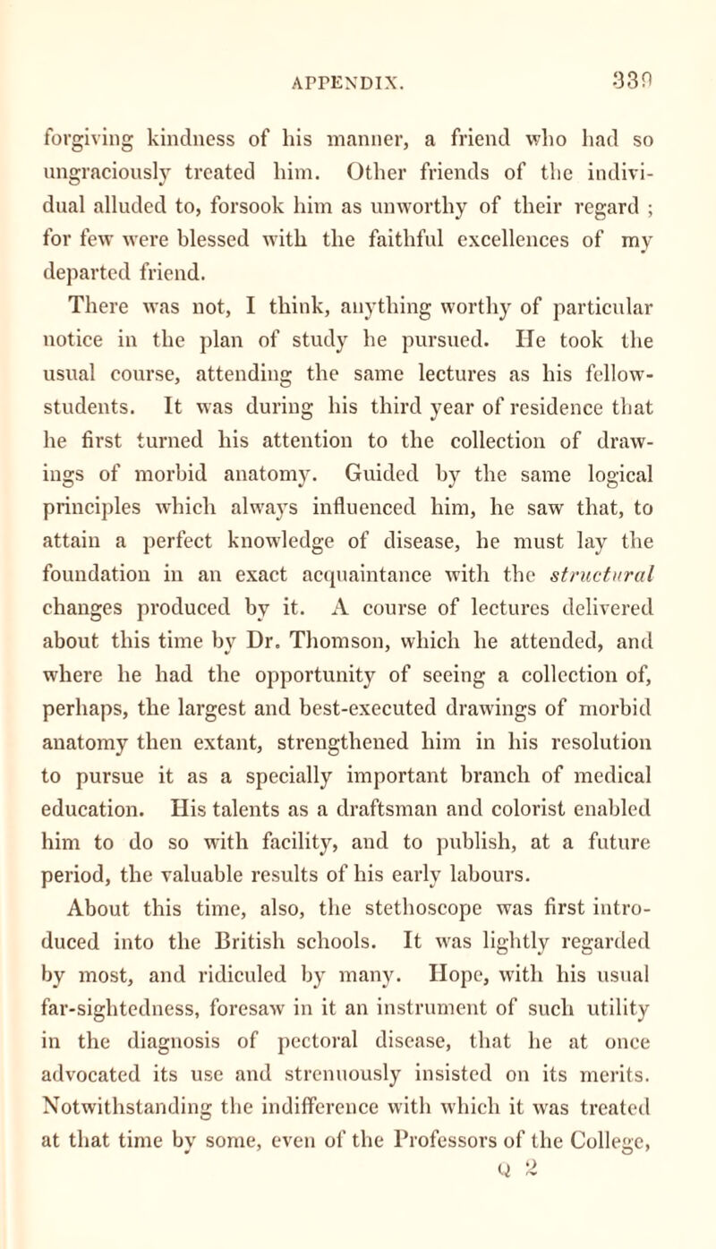 forgiving kindness of his manner, a friend who had so ungraciously treated him. Other friends of the indivi- dual alluded to, forsook him as unworthy of their regard ; for few were blessed with the faithful excellences of my departed friend. There was not, I think, anything worthy of particular notice in the plan of study he pursued. He took the usual course, attending the same lectures as his fellow- students. It was during his third year of residence that he first turned his attention to the collection of draw- ings of morbid anatomy. Guided by the same logical principles which always influenced him, he saw that, to attain a perfect knowledge of disease, he must lay the foundation in an exact acquaintance with the structural changes produced by it. A course of lectures delivered about this time bv Dr. Thomson, which he attended, and where he had the opportunity of seeing a collection of, perhaps, the largest and best-executed drawings of morbid anatomy then extant, strengthened him in his resolution to pursue it as a specially important branch of medical education. His talents as a draftsman and colorist enabled him to do so with facility, and to publish, at a future period, the valuable results of his early labours. About this time, also, the stethoscope was first intro- duced into the British schools. It was lightly regarded by most, and ridiculed by many. Hope, with his usual far-sightedness, foresaw in it an instrument of such utility in the diagnosis of pectoral disease, that he at once advocated its use and strenuously insisted on its merits. Notwithstanding the indifference with which it was treated at that time by some, even of the Professors of the College,