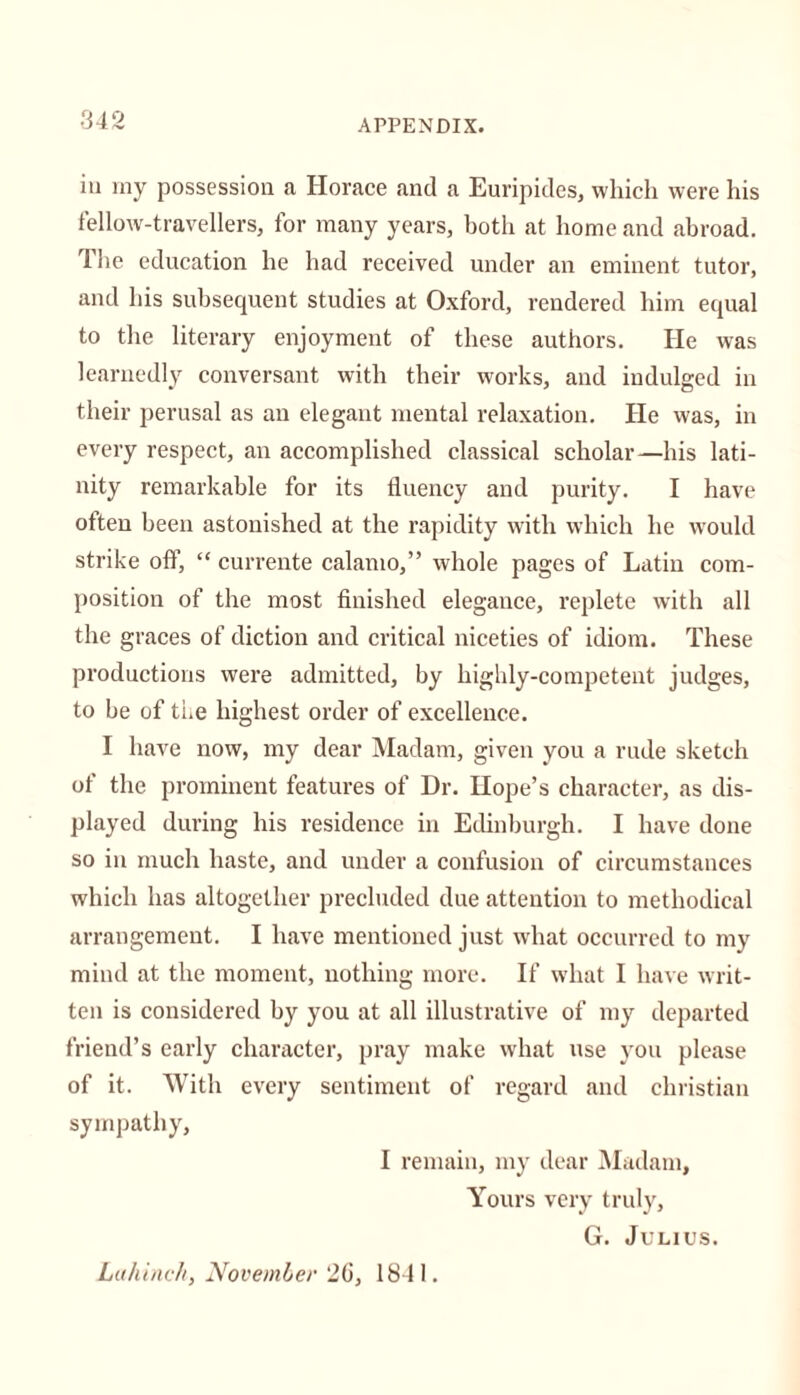 in my possession a Horace and a Euripides, which were his fellow-travellers, for many years, both at home and abroad. The education he had received under an eminent tutor, and his subsequent studies at Oxford, rendered him equal to the literary enjoyment of these authors. He was learnedly conversant with their w'orks, and indulged in their perusal as an elegant mental relaxation. He was, in every respect, an accomplished classical scholar—his lati- nity remarkable for its fluency and purity. I have often been astonished at the rapidity with which he would strike off, “ currente calamo,” whole pages of Latin com- position of the most finished elegance, replete with all the graces of diction and critical niceties of idiom. These productions were admitted, by highly-competent judges, to be of the highest order of excellence. I have now, my dear Madam, given you a rude sketch of the prominent features of Dr. Hope’s character, as dis- played during his residence in Edinburgh. I have done so in much haste, and under a confusion of circumstances which has altogether precluded due attention to methodical arrangement. I have mentioned just what occurred to my mind at the moment, nothing more. If what I have writ- ten is considered by you at all illustrative of my departed friend’s early character, pray make what use you please of it. With every sentiment of regard and Christian sympathy, I remain, my dear Madam, Yours very truly, G. Julius. Luhinch, November 2G, 1841.