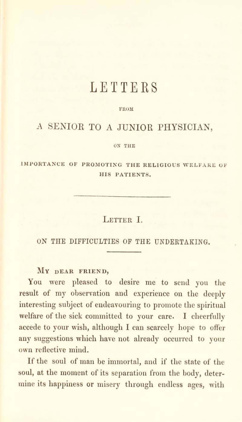 LETTERS FROM A SENIOR TO A JUNIOR PHYSICIAN, ON THE IMPORTANCE OF PROMOTING THE RELIGIOUS WELFARE OF HIS PATIENTS. Letter I. ON THE DIFFICULTIES OF THE UNDERTAKING. My dear friend, You were pleased to desire me to send you the result of my observation and experience on the deeply interesting subject of endeavouring to promote tlie spiritual welfare of the sick committed to your care. I cheerfully accede to your wish, although I can scarcely hope to offer any suggestions which have not already occurred to your own reflective mind. If the soul of man be immortal, and if the state of the soul, at the moment of its separation from the body, deter- mine its happiness or misery through endless ages, with