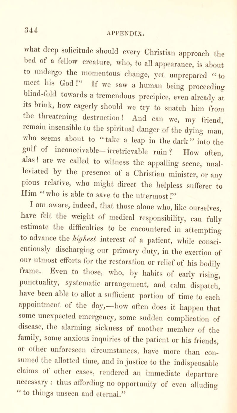 APPENDIX. what deep solicitude should every Christian approach the bed of a fellow creature, who, to all appearance, is about to undergo the momentous change, yet unprepared “to meet his God ! It we saw a human being proceeding blind-fold towards a tremendous precipice, even already at its brink, how eagerly should we try to snatch him from the threatening destruction! And can we, my friend, remain insensible to the spiritual danger of the dying man, who seems about to “take a leap in the dark” into the gull of inconceivable—irretrievable ruin? IIow often, alas! are we called to witness the appalling scene, unal- leviated by the presence of a Christian minister, or any pious relative, who might direct the helpless sufferer to Him “who is able to save to the uttermost!” I am aware, indeed, that those alone who, like ourselves, ha\e felt the weight of medical responsibility, can fully estimate the difficulties to be encountered in attempting to advance the highest interest of a patient, while consci- entiously discharging our primary duty, in the exertion of our utmost efforts for the restoration or relief of his bodily frame. Even to those, who, by habits of early rising, punctuality, systematic arrangement, and calm dispatch, have been able to allot a sufficient portion of time to each appointment of the day,—how often does it happen that some unexpected emergency, some sudden complication of disease, the alarming sickness of another member of the family, some anxious inquiries of the patient or his friends, or other unforeseen circumstances, have more than con- sumed the allotted time, and in justice to the indispensable claims of other cases, rendered an immediate departure necessary : thus affording no opportunity of even alluding “ to things unseen and eternal.”