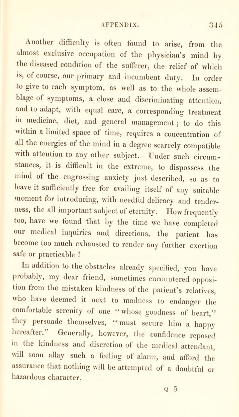 Another difficulty is often found to arise, from the almost exclusive occupation of the physician’s mincl by the diseased condition of the sufferer, the relief of which is, of course, our primary and incumbent duty. In order to give to each symptom, as well as to the whole assem- blage ot symptoms, a close and discriminating attention, and to adapt, with equal care, a corresponding treatment in medicine, diet, and general management; to do this  ithin a limited space ot time, requires a concentration of all the energies of the mind in a degree scarcely compatible ith attention to any other subject. Under such circum- stances, it is difficult in the extreme, to dispossess the mind of the engrossing anxiety just described, so as to leave it sufficiently free for availing itself of any suitable moment for introducing, with needful delicacy and tender- ness, the all important subject of eternity. How frequently too, have we found that by the time we have completed our medical inquiries and directions, the patient has become too much exhausted to render any further exertion safe or practicable ! In addition to the obstacles already specified, you have probably, my dear friend, sometimes encountered opposi- tion fiom the mistaken kindness of the patient’s relatives, who have deemed it next to madness to endanger the comfortable serenity of one “whose goodness of heart,” they persuade themselves, “must secure him a happy hereafter.” Generally, however, the confidence reposed in the kindness and discretion of the medical attendant, will soon allay such a feeling of alarm, and afford the assurance that nothing will be attempted of a doubtful or hazardous character. Q 5