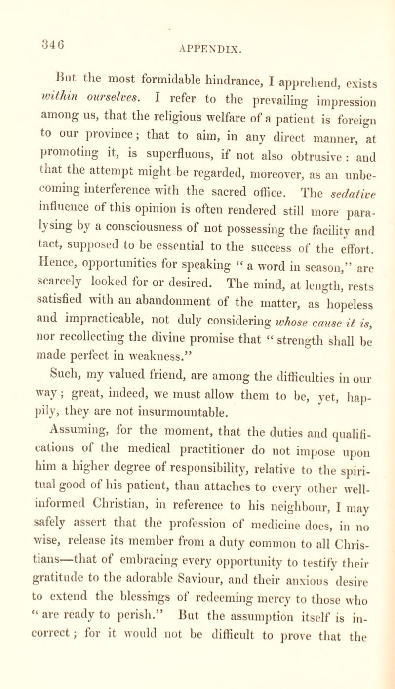 APPENDIX. Imt the most formidable hindrance, I apprehend, exists mihin ourselves. I refer to the prevailing impression among us, that the religious welfare of a patient is foreign to our province; that to aim, in any direct manner, at promoting it, is superfluous, if not also obtrusive : and that the attempt might be regarded, moreover, as an unbe- coming interference with the sacred office. The sedative influence of this opinion is often rendered still more para- lysing by a consciousness of not possessing the facility and tact, supposed to be essential to the success of the effort. Hence, opportunities for speaking “ a word in season,” are scarcely looked for or desired. The mind, at length, rests satisfied with an abandonment of the matter, as hopeless and impracticable, not duly considering whose cause it is, nor recollecting the divine promise that “ strength shall be made perfect in weakness.” Such, my valued friend, are among the difficulties in our way; great, indeed, we must allow them to be, yet, hap- pily, they are not insurmountable. Assuming, for the moment, that the duties and qualifi- cations of the medical practitioner do not impose upon him a higher degree of responsibility, relative to the spiri- tual good of his patient, than attaches to every other well- informed Christian, in reference to his neighbour, I may safely asseit that the profession of medicine docs, in no wise, release its member from a duty common to all Chris- tians—that of embracing every opportunity to testify their gratitude to the adorable Saviour, and their anxious desire to extend the blessings of redeeming mercy to those who “ are ready to perish.” But the assumption itself is in- correct ; for it would not be difficult to prove that the