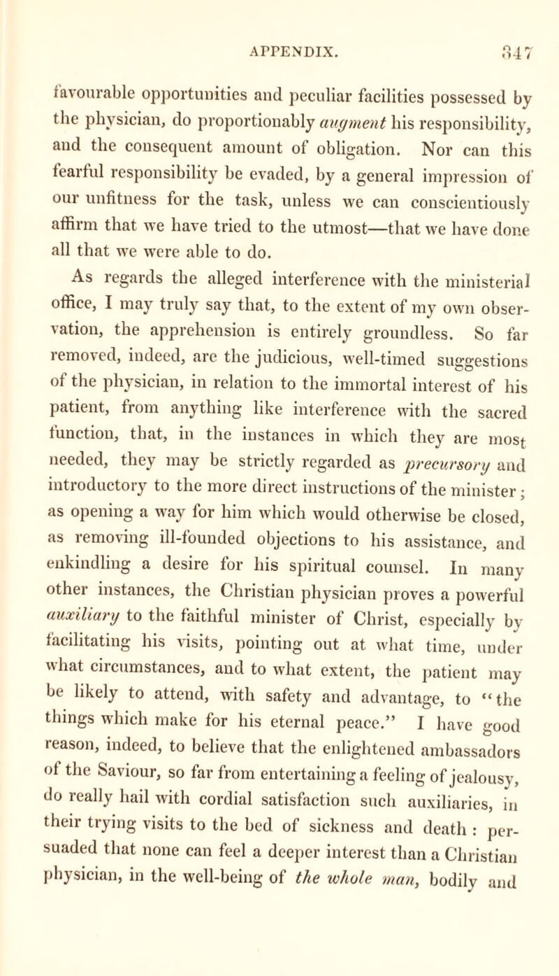 r> I r favourable opportunities and peculiar facilities possessed by the physician, do proportionably augment his responsibility, and the consequent amount of obligation. Nor can this fearful responsibility be evaded, by a general impression of our unfitness for the task, unless we can conscientiously affirm that we have tried to the utmost—that we have done all that we were able to do. As regards the alleged interference with the ministerial office, I may truly say that, to the extent of my own obser- vation, the apprehension is entirely groundless. So far removed, indeed, are the judicious, well-timed suggestions of the physician, in relation to the immortal interest of his patient, from anything like interference with the sacred function, that, in the instances in which they are most needed, they may be strictly regarded as precursory and introductory to the more direct instructions of the minister; as opening a way for him which would otherwise be closed, as removing ill-founded objections to his assistance, and enkindling a desire for his spiritual counsel. In many other instances, the Christian physician proves a powerful auxiliary to the faithful minister of Christ, especially bv facilitating his visits, pointing out at what time, under what circumstances, and to what extent, the patient may- be likely to attend, with safety and advantage, to “the things which make for his eternal peace.” I have good reason, indeed, to believe that the enlightened ambassadors of the Saviour, so far from entertaining a feeling of jealousy, do really hail with cordial satisfaction such auxiliaries, in their trying visits to the bed of sickness and death : per- suaded that none can feel a deeper interest than a Christian physician, in the well-being of the whole man, bodily and