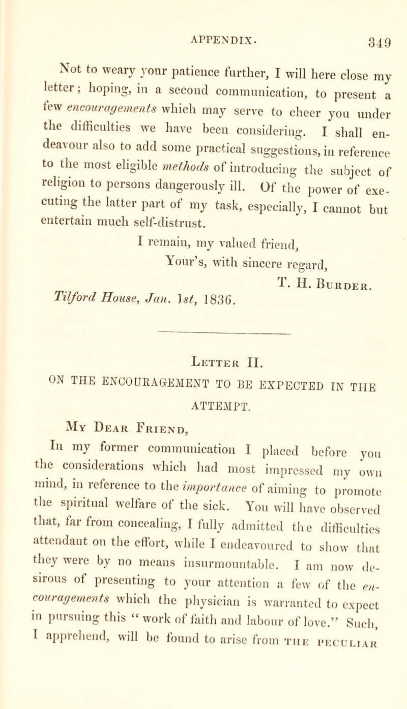 Not to weary your patience further, I will here close my letter; hoping, in a second communication, to present a few encouragements which may serve to cheer you under the difficulties we have been considering. I shall en- deavour also to add some practical suggestions, in reference to the most eligible methods of introducing the subject of religion to persons dangerously ill. Of the power of exe- cuting the latter part of my task, especially, I cannot but entertain much self-distrust. I remain, my valued friend, Your s, with sincere regard, 1. H. Burder. Til/or cl House, Jan. 1st, 183G. Letter II. ON TIIE ENCOURAGEMENT TO BE EXPECTED IN THE ATTEMPT. My Dear Friend, In my former communication I placed before you the considerations which had most impressed my own mind, in reference to the importance of aiming to promote the spiritual welfare of the sick. You will have observed that, far from concealing, I fully admitted the difficulties attendant on the effort, while I endeavoured to show that they were by no means insurmountable. I am now de- sirous of presenting to your attention a few of the en- couragements which the physician is warranted to expect in pursuing this “work of faith and labour of love.” Such, I apprehend, will be found to arise from the peculiar