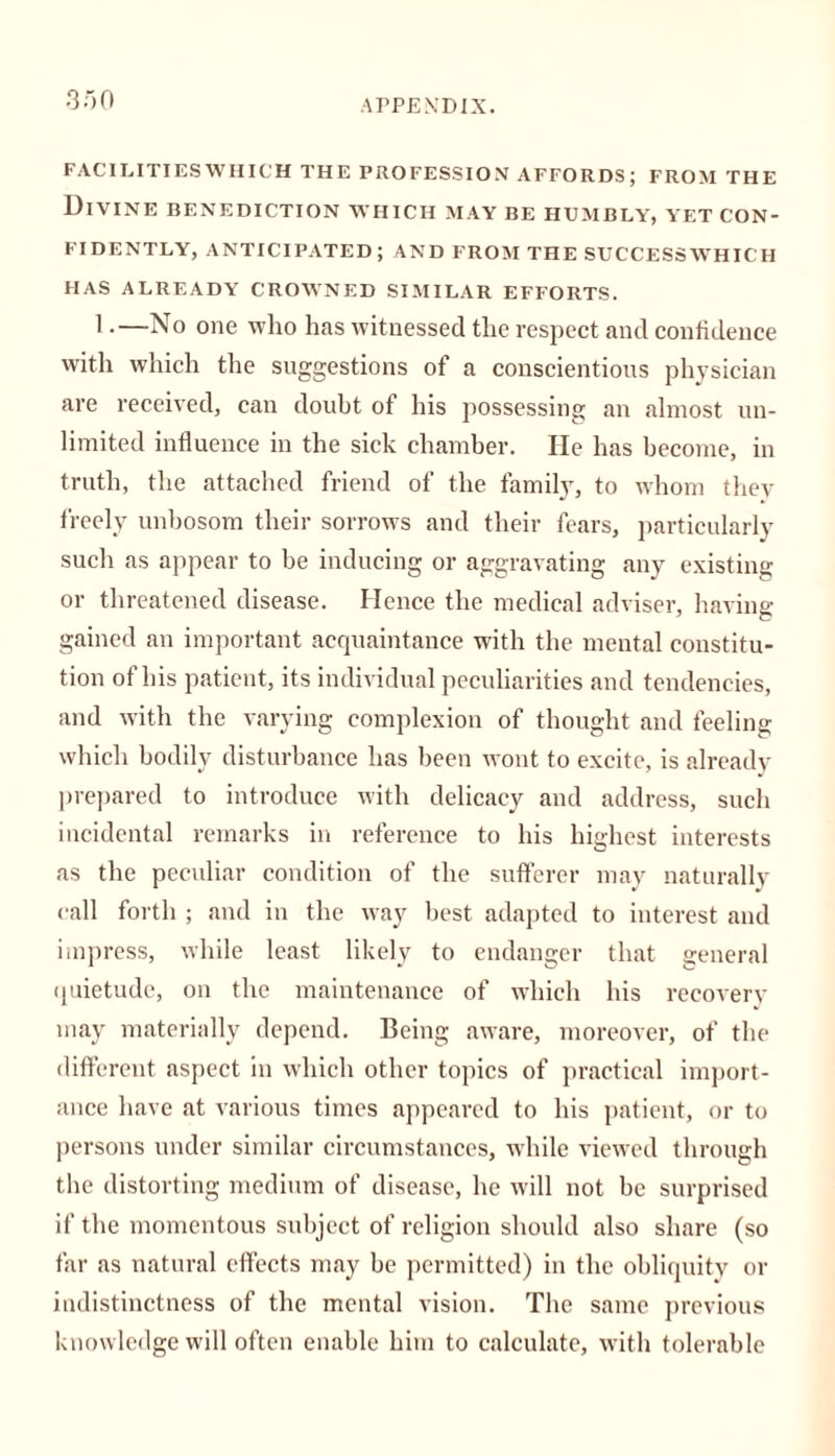 FACILITIES WHICH THE PROFESSION AFFORDS; FROM THE Divine benediction which may be humbly, yet con- fidently, ANTICIPATED; AND FROM THE SUCCESSWHICH HAS ALREADY CROWNED SIMILAR EFFORTS. 1.—No one who has witnessed the respect and confidence with which the suggestions of a conscientious physician are received, can doubt of his possessing an almost un- limited influence in the sick chamber. He has become, in truth, the attached friend of the family, to whom they freely unbosom their sorrows and their fears, particularly such as appear to be inducing or aggravating any existing or threatened disease. Hence the medical adviser, having- gained an important acquaintance with the mental constitu- tion of his patient, its individual peculiarities and tendencies, and with the varying complexion of thought and feeling which bodily disturbance has been wont to excite, is already- prepared to introduce with delicacy and address, such incidental remarks in reference to his highest interests as the peculiar condition of the sufferer may naturally call forth ; and in the way best adapted to interest and impress, while least likely to endanger that general quietude, on the maintenance of which his recovery- may materially depend. Being aware, moreover, of the different aspect in which other topics of practical import- ance have at various times appeared to his patient, or to persons under similar circumstances, while viewed through the distorting medium of disease, he will not be surprised if the momentous subject of religion should also share (so far as natural effects may be permitted) in the obliquity or indistinctness of the mental vision. The same previous knowledge will often enable him to calculate, with tolerable