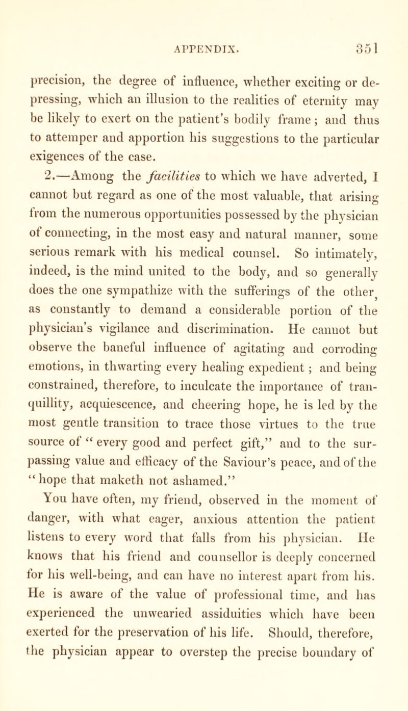 precision, the degree of influence, whether exciting or de- pressing, which an illusion to the realities of eternity may be likely to exert on the patient’s bodily frame ; and thus to attemper and apportion his suggestions to the particular exigences of the case. 2.—Among the facilities to which we have adverted, I cannot but regard as one of the most valuable, that arising from the numerous opportunities possessed by the physician of connecting, in the most easy and natural manner, some serious remark with his medical counsel. So intimately, indeed, is the mind united to the body, and so generally does the one sympathize with the sufferings of the other as constantly to demand a considerable portion of the physician’s vigilance and discrimination. He cannot but observe the baneful influence of agitating and corroding emotions, in thwarting every healing expedient; and being constrained, therefore, to inculcate the importance of tran- quillity, acquiescence, and cheering hope, he is led by the most gentle transition to trace those virtues to the true source of “ every good and perfect gift,” and to the sur- passing value and efficacy of the Saviour’s peace, and of the “ hope that maketh not ashamed.” \ou have often, my friend, observed in the moment of danger, with what eager, anxious attention the patient listens to every word that falls from his physician. He knows that his friend and counsellor is deeply concerned for his well-being, and can have no interest apart from his. He is aware of the value of professional time, and has experienced the unwearied assiduities which have been exerted for the preservation of his life. Should, therefore, the physician appear to overstep the precise boundary of