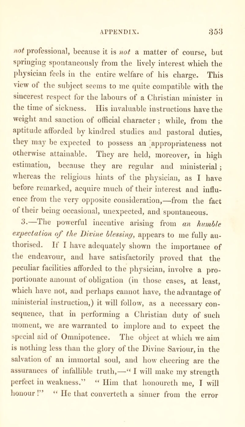 not professional, because it is not a matter of course, but springing spontaneously from the lively interest which the physician feels in the entire welfare of his charge. This view of the subject seems to me quite compatible with the sincerest respect tor the labours of a Christian minister in the time of sickness. Ilis invaluable instructions have the weight and sanction of official character ; while, from the aptitude afforded by kindred studies and pastoral duties, they may be expected to possess an appropriateness not otherwise attainable. They are held, moreover, in high estimation, because they are regular and ministerial ; whereas the religious hints of the physician, as I have before remarked, acquire much of their interest and influ- ence from the very opposite consideration,—from the fact of their being occasional, unexpected, and spontaneous. 3-—The powerful incentive arising from an humble expectation of the Divine blessing, appears to me fully au- thorised. If I have adequately shown the importance of the endeavour, and have satisfactorily proved that the peculiar facilities afforded to the physician, involve a pro- portionate amount of obligation (in those cases, at least, which have not, and perhaps cannot have, the advantage of ministerial instruction,) it will follow, as a necessary con- sequence, that in performing a Christian duty of such moment, we are warranted to implore and to expect the special aid of Omnipotence. The object at which we aim is nothing less than the glory of the Divine Saviour, in the salvation of an immortal soul, and how cheering are the assurances of infallible truth,—“ I will make my strength perfect in weakness.” “ Him that honoureth me, I will honour!” “ He that converteth a sinner from the error