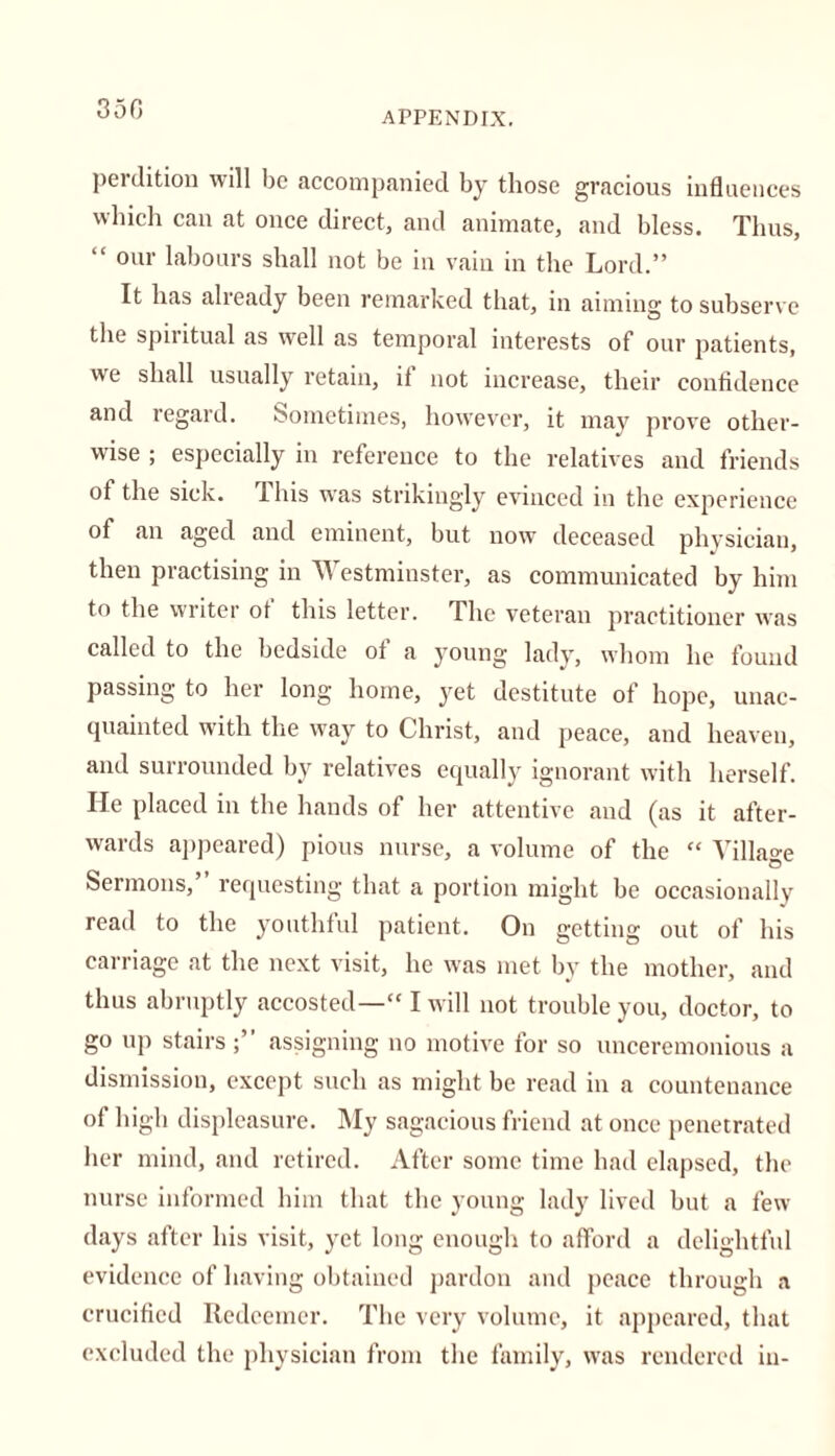 350 APPENDIX. perdition will be accompanied by those gracious influences which can at once direct, and animate, and bless. Thus, “ our labours shall not be in vain in the Lord.” It has already been remarked that, in aiming to subserve the spiritual as well as temporal interests of our patients, we shall usually retain, if not increase, their confidence and regard. Sometimes, however, it may prove other- wise ; especially in reference to the relatives and friends of the sick. This was strikingly evinced in the experience of an aged and eminent, but now deceased physician, then practising in Westminster, as communicated by him to the writer ot this letter. The veteran practitioner was called to the bedside of a young lady, whom he found passing to her long home, yet destitute of hope, unac- quainted with the way to Christ, and peace, and heaven, and surrounded by relatives equally ignorant with herself. He placed in the hands of her attentive and (as it after- wards appeared) pious nurse, a volume of the “ Village Sermons, requesting that a portion might be occasionally read to the youthful patient. On getting out of his carriage at the next visit, he was met by the mother, and thus abruptly accosted— I will not trouble you, doctor, to go up stairs assigning no motive for so unceremonious a dismission, except such as might be read in a countenance of high displeasure. My sagacious friend at once penetrated her mind, and retired. After some time had elapsed, the nurse informed him that the young lady lived but a few days after his visit, yet long enough to afford a delightful evidence of having obtained pardon and peace through a crucified Redeemer. The very volume, it appeared, that excluded the physician from the family, was rendered in-