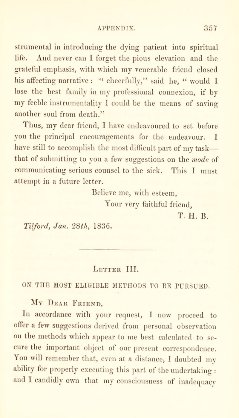 strumental in introducing the dying patient into spiritual life. And never can I forget the pious elevation and the grateful emphasis, with which my venerable friend closed his affecting narrative : “ cheerfully,” said he, “ would I lose the best family in my professional connexion, if by my feeble instrumentality I could be the means of saving another soul from death.” Thus, my dear friend, I have endeavoured to set before you the principal encouragements for the endeavour. I have still to accomplish the most difficult part of my task— that of submitting to you a few suggestions on the mode of communicating serious counsel to the sick. This I must attempt in a future letter. Believe me, with esteem. Your very faithful friend, Tilford, Jan. 28th, 1836. T. H. B. Letter III. ON THE MOST ELIGIBLE METHODS TO BE PURSUED. My Dear Friend, In accordance with your request, I now proceed to offer a few suggestions derived from personal observation on the methods which appear to me best calculated to se- cure the important object of our present correspondence. You will remember that, even at a distance, I doubted my ability for properly executing this part of the undertaking : and I candidly own that my consciousness of inadequacy
