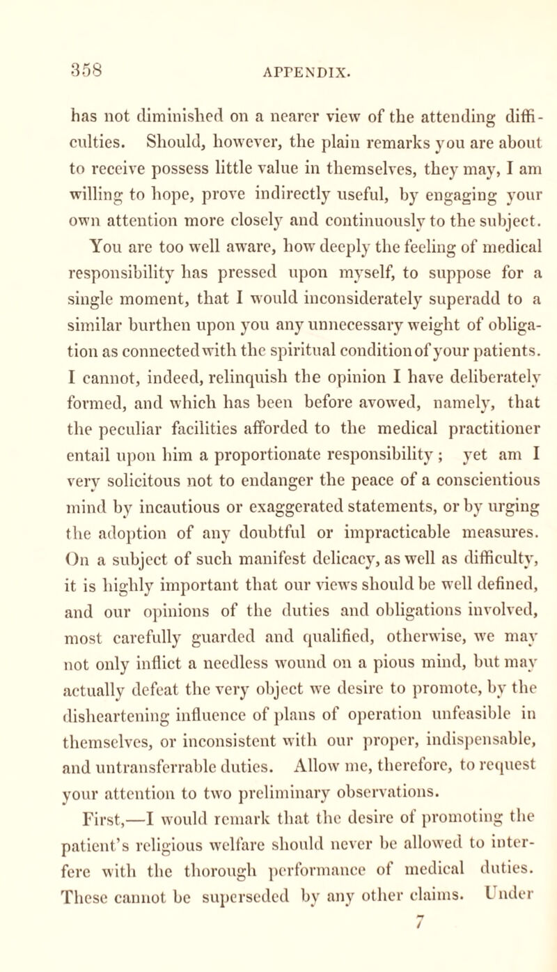 has not diminished on a nearer view of the attending diffi- culties. Should, however, the plain remarks you are about to receive possess little value in themselves, they may, I am willing to hope, prove indirectly useful, by engaging your own attention more closely and continuously to the subject. You are too well aware, how deeply the feeling of medical responsibility has pressed upon myself, to suppose for a single moment, that I would inconsiderately superadd to a similar burthen upon you any unnecessary weight of obliga- tion as connected with the spiritual condition of your patients. I cannot, indeed, relinquish the opinion I have deliberately formed, and which has been before avowed, namely, that the peculiar facilities afforded to the medical practitioner entail upon him a proportionate responsibility ; yet am I very solicitous not to endanger the peace of a conscientious mind by incautious or exaggerated statements, or by urging the adoption of any doubtful or impracticable measures. On a subject of such manifest delicacy, as well as difficulty, it is highly important that our views should be well defined, and our opinions of the duties and obligations involved, most carefully guarded and qualified, otherwise, we may not only inflict a needless wound on a pious mind, but may actually defeat the very object we desire to promote, by the disheartening influence of plans of operation unfeasible in themselves, or inconsistent with our proper, indispensable, and untransferrable duties. Allow me, therefore, to request your attention to two preliminary observations. First,—I would remark that the desire of promoting the patient’s religious welfare should never be allowed to inter- fere with the thorough performance of medical duties. These cannot be superseded by any other claims. Under