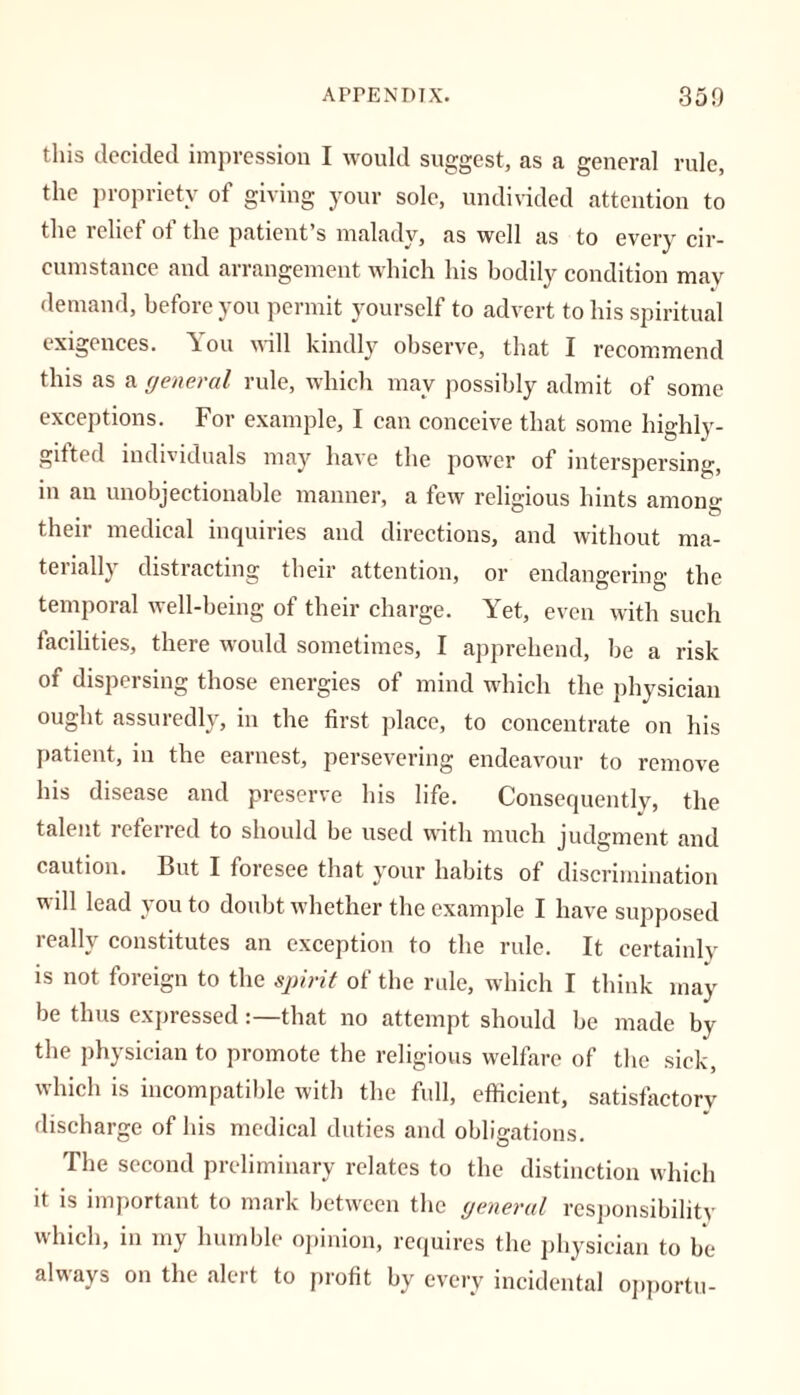this decided impression I would suggest, as a general rule, the propriety of giving your sole, undivided attention to the relief of the patient’s malady, as well as to every cir- cumstance and arrangement which his bodily condition may demand, before you permit yourself to advert to his spiritual exigences. You will kindly observe, that I recommend this as a general rule, which may possibly admit of some exceptions. For example, I can conceive that some highly- gifted individuals may have the power of interspersing, in an unobjectionable manner, a few religious hints among their medical inquiries and directions, and without ma- terially distracting their attention, or endangering the temporal well-being of their charge. Yet, even with such facilities, there would sometimes, I apprehend, be a risk of dispersing those energies of mind which the physician ought assuredly, in the first place, to concentrate on his patient, in the earnest, persevering endeavour to remove his disease and preserve his life. Consequently, the talent referred to should be used with much judgment and caution. But I foresee that your habits of discrimination will lead you to doubt whether the example I have supposed really constitutes an exception to the rule. It certainly is not foreign to the spirit of the rule, which I think may be thus expressedthat no attempt should be made by the physician to promote the religious welfare of the sick, which is incompatible with the full, efficient, satisfactory discharge of his medical duties and obligations. The second preliminary relates to the distinction which it is important to mark between the general responsibility which, in my humble opinion, requires the physician to be always on the alert to profit by every incidental opportu-